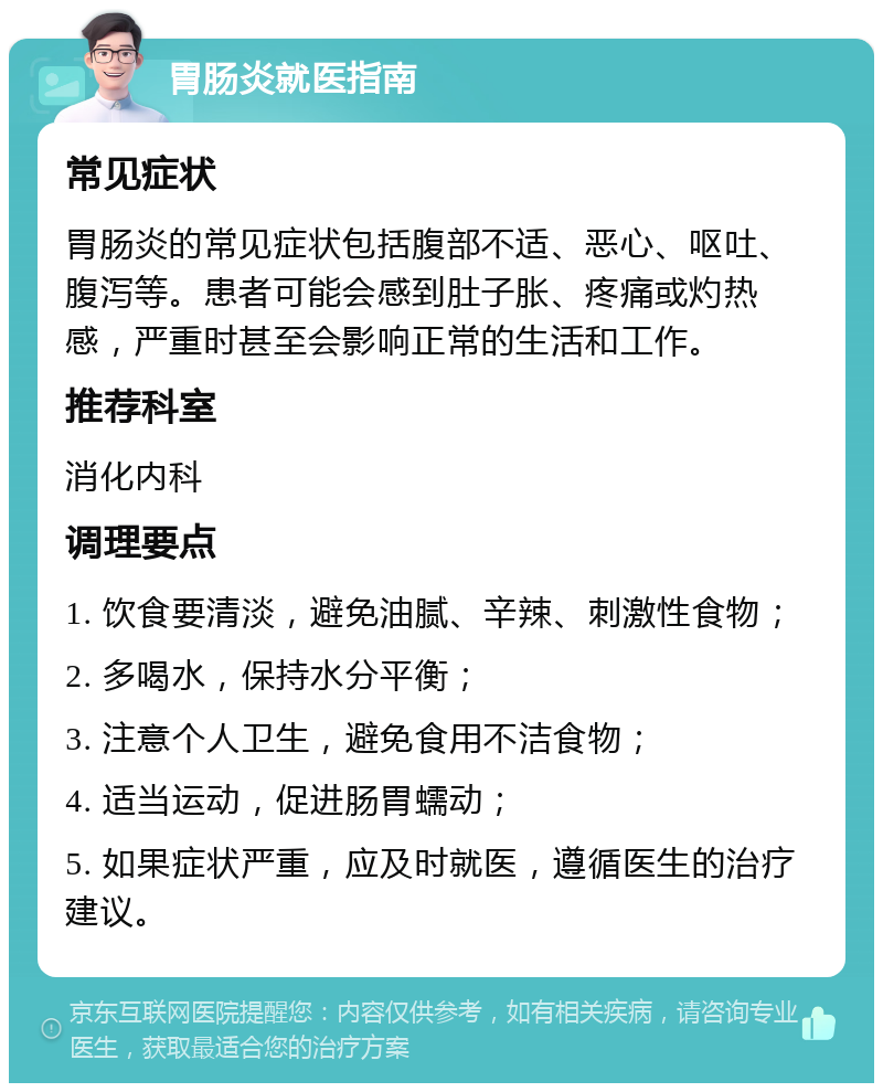 胃肠炎就医指南 常见症状 胃肠炎的常见症状包括腹部不适、恶心、呕吐、腹泻等。患者可能会感到肚子胀、疼痛或灼热感，严重时甚至会影响正常的生活和工作。 推荐科室 消化内科 调理要点 1. 饮食要清淡，避免油腻、辛辣、刺激性食物； 2. 多喝水，保持水分平衡； 3. 注意个人卫生，避免食用不洁食物； 4. 适当运动，促进肠胃蠕动； 5. 如果症状严重，应及时就医，遵循医生的治疗建议。