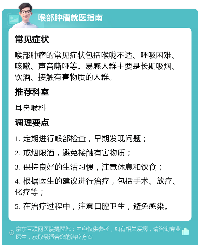 喉部肿瘤就医指南 常见症状 喉部肿瘤的常见症状包括喉咙不适、呼吸困难、咳嗽、声音嘶哑等。易感人群主要是长期吸烟、饮酒、接触有害物质的人群。 推荐科室 耳鼻喉科 调理要点 1. 定期进行喉部检查，早期发现问题； 2. 戒烟限酒，避免接触有害物质； 3. 保持良好的生活习惯，注意休息和饮食； 4. 根据医生的建议进行治疗，包括手术、放疗、化疗等； 5. 在治疗过程中，注意口腔卫生，避免感染。