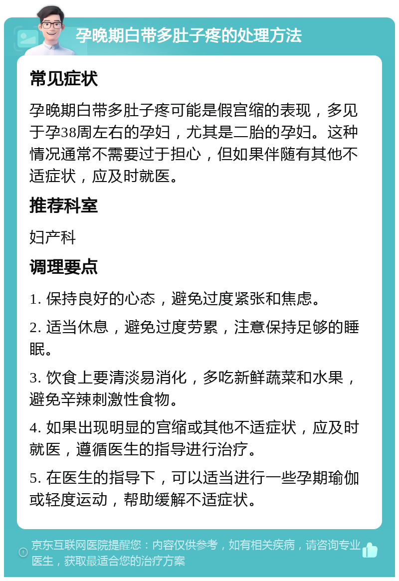 孕晚期白带多肚子疼的处理方法 常见症状 孕晚期白带多肚子疼可能是假宫缩的表现，多见于孕38周左右的孕妇，尤其是二胎的孕妇。这种情况通常不需要过于担心，但如果伴随有其他不适症状，应及时就医。 推荐科室 妇产科 调理要点 1. 保持良好的心态，避免过度紧张和焦虑。 2. 适当休息，避免过度劳累，注意保持足够的睡眠。 3. 饮食上要清淡易消化，多吃新鲜蔬菜和水果，避免辛辣刺激性食物。 4. 如果出现明显的宫缩或其他不适症状，应及时就医，遵循医生的指导进行治疗。 5. 在医生的指导下，可以适当进行一些孕期瑜伽或轻度运动，帮助缓解不适症状。