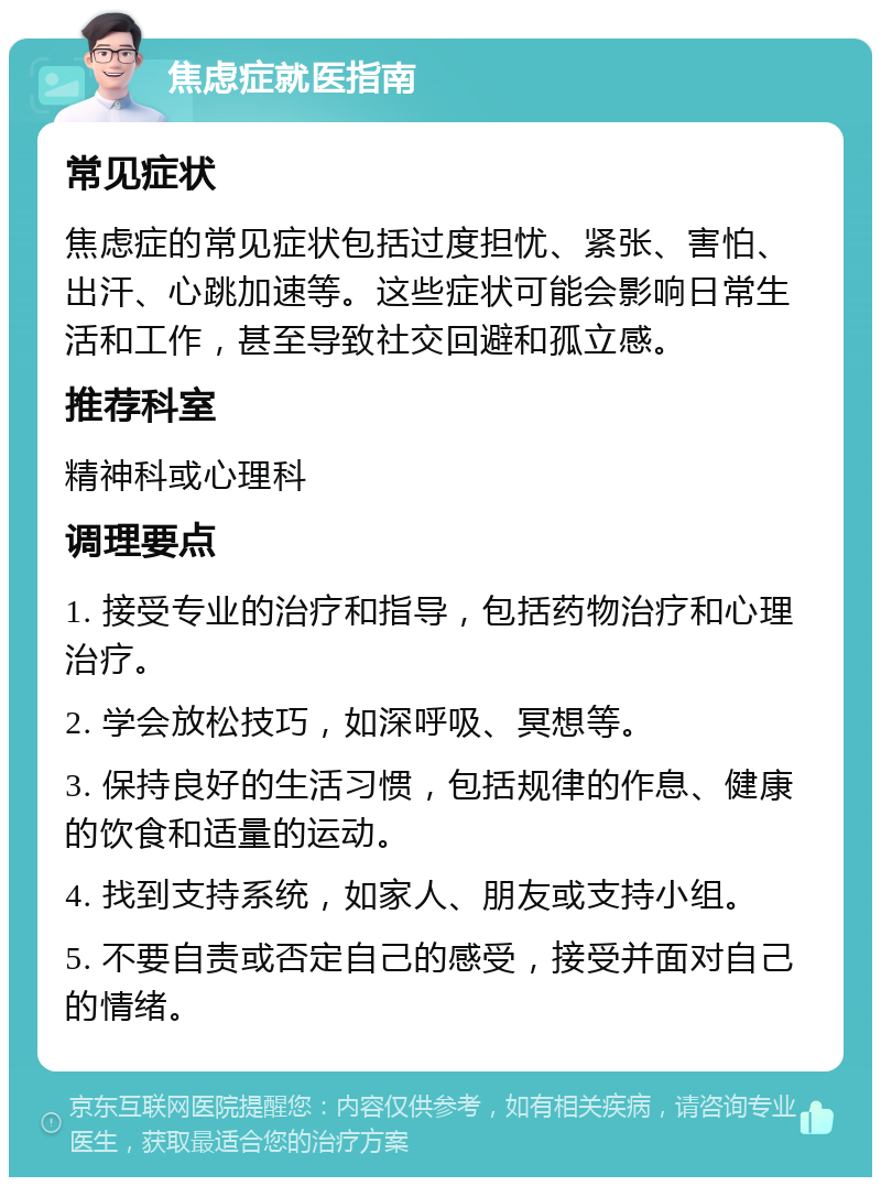 焦虑症就医指南 常见症状 焦虑症的常见症状包括过度担忧、紧张、害怕、出汗、心跳加速等。这些症状可能会影响日常生活和工作，甚至导致社交回避和孤立感。 推荐科室 精神科或心理科 调理要点 1. 接受专业的治疗和指导，包括药物治疗和心理治疗。 2. 学会放松技巧，如深呼吸、冥想等。 3. 保持良好的生活习惯，包括规律的作息、健康的饮食和适量的运动。 4. 找到支持系统，如家人、朋友或支持小组。 5. 不要自责或否定自己的感受，接受并面对自己的情绪。