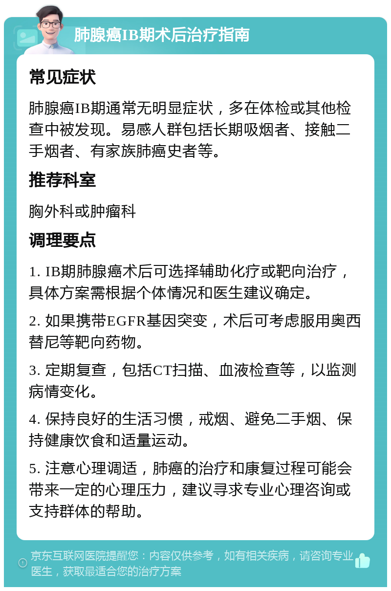 肺腺癌IB期术后治疗指南 常见症状 肺腺癌IB期通常无明显症状，多在体检或其他检查中被发现。易感人群包括长期吸烟者、接触二手烟者、有家族肺癌史者等。 推荐科室 胸外科或肿瘤科 调理要点 1. IB期肺腺癌术后可选择辅助化疗或靶向治疗，具体方案需根据个体情况和医生建议确定。 2. 如果携带EGFR基因突变，术后可考虑服用奥西替尼等靶向药物。 3. 定期复查，包括CT扫描、血液检查等，以监测病情变化。 4. 保持良好的生活习惯，戒烟、避免二手烟、保持健康饮食和适量运动。 5. 注意心理调适，肺癌的治疗和康复过程可能会带来一定的心理压力，建议寻求专业心理咨询或支持群体的帮助。