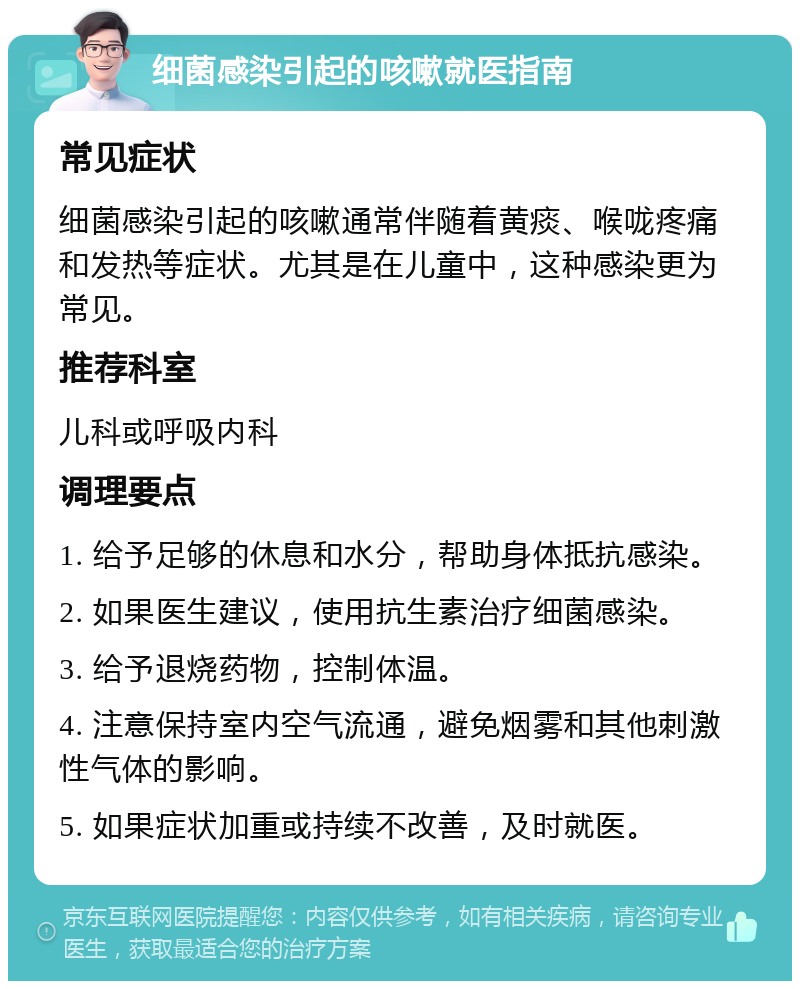 细菌感染引起的咳嗽就医指南 常见症状 细菌感染引起的咳嗽通常伴随着黄痰、喉咙疼痛和发热等症状。尤其是在儿童中，这种感染更为常见。 推荐科室 儿科或呼吸内科 调理要点 1. 给予足够的休息和水分，帮助身体抵抗感染。 2. 如果医生建议，使用抗生素治疗细菌感染。 3. 给予退烧药物，控制体温。 4. 注意保持室内空气流通，避免烟雾和其他刺激性气体的影响。 5. 如果症状加重或持续不改善，及时就医。