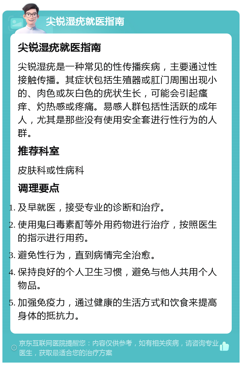 尖锐湿疣就医指南 尖锐湿疣就医指南 尖锐湿疣是一种常见的性传播疾病，主要通过性接触传播。其症状包括生殖器或肛门周围出现小的、肉色或灰白色的疣状生长，可能会引起瘙痒、灼热感或疼痛。易感人群包括性活跃的成年人，尤其是那些没有使用安全套进行性行为的人群。 推荐科室 皮肤科或性病科 调理要点 及早就医，接受专业的诊断和治疗。 使用鬼臼毒素酊等外用药物进行治疗，按照医生的指示进行用药。 避免性行为，直到病情完全治愈。 保持良好的个人卫生习惯，避免与他人共用个人物品。 加强免疫力，通过健康的生活方式和饮食来提高身体的抵抗力。