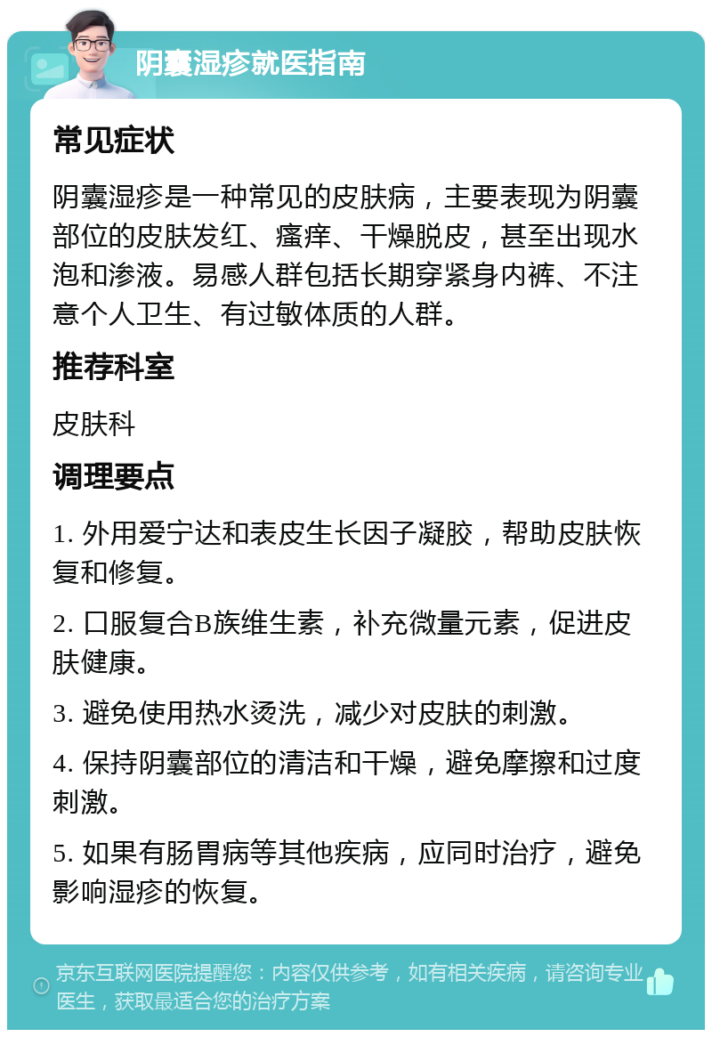 阴囊湿疹就医指南 常见症状 阴囊湿疹是一种常见的皮肤病，主要表现为阴囊部位的皮肤发红、瘙痒、干燥脱皮，甚至出现水泡和渗液。易感人群包括长期穿紧身内裤、不注意个人卫生、有过敏体质的人群。 推荐科室 皮肤科 调理要点 1. 外用爱宁达和表皮生长因子凝胶，帮助皮肤恢复和修复。 2. 口服复合B族维生素，补充微量元素，促进皮肤健康。 3. 避免使用热水烫洗，减少对皮肤的刺激。 4. 保持阴囊部位的清洁和干燥，避免摩擦和过度刺激。 5. 如果有肠胃病等其他疾病，应同时治疗，避免影响湿疹的恢复。