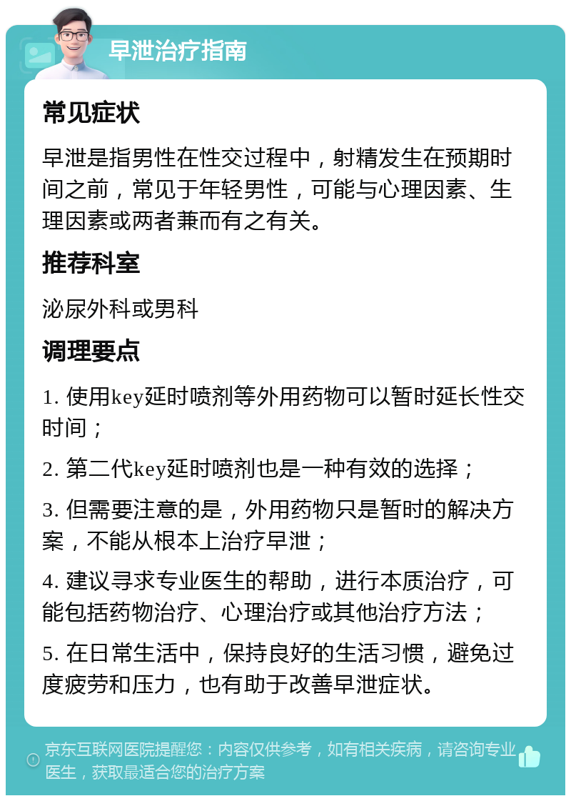 早泄治疗指南 常见症状 早泄是指男性在性交过程中，射精发生在预期时间之前，常见于年轻男性，可能与心理因素、生理因素或两者兼而有之有关。 推荐科室 泌尿外科或男科 调理要点 1. 使用key延时喷剂等外用药物可以暂时延长性交时间； 2. 第二代key延时喷剂也是一种有效的选择； 3. 但需要注意的是，外用药物只是暂时的解决方案，不能从根本上治疗早泄； 4. 建议寻求专业医生的帮助，进行本质治疗，可能包括药物治疗、心理治疗或其他治疗方法； 5. 在日常生活中，保持良好的生活习惯，避免过度疲劳和压力，也有助于改善早泄症状。