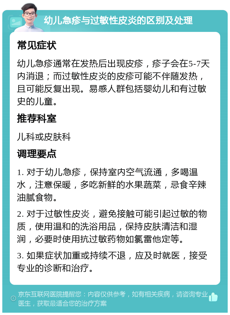 幼儿急疹与过敏性皮炎的区别及处理 常见症状 幼儿急疹通常在发热后出现皮疹，疹子会在5-7天内消退；而过敏性皮炎的皮疹可能不伴随发热，且可能反复出现。易感人群包括婴幼儿和有过敏史的儿童。 推荐科室 儿科或皮肤科 调理要点 1. 对于幼儿急疹，保持室内空气流通，多喝温水，注意保暖，多吃新鲜的水果蔬菜，忌食辛辣油腻食物。 2. 对于过敏性皮炎，避免接触可能引起过敏的物质，使用温和的洗浴用品，保持皮肤清洁和湿润，必要时使用抗过敏药物如氯雷他定等。 3. 如果症状加重或持续不退，应及时就医，接受专业的诊断和治疗。