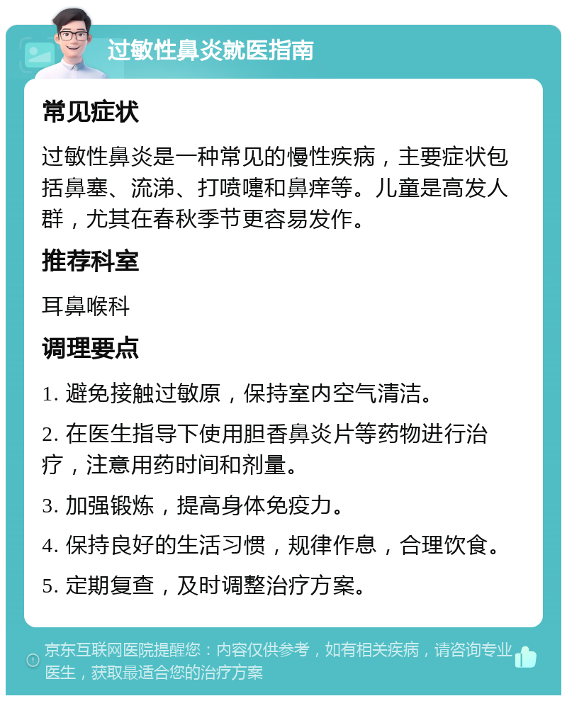 过敏性鼻炎就医指南 常见症状 过敏性鼻炎是一种常见的慢性疾病，主要症状包括鼻塞、流涕、打喷嚏和鼻痒等。儿童是高发人群，尤其在春秋季节更容易发作。 推荐科室 耳鼻喉科 调理要点 1. 避免接触过敏原，保持室内空气清洁。 2. 在医生指导下使用胆香鼻炎片等药物进行治疗，注意用药时间和剂量。 3. 加强锻炼，提高身体免疫力。 4. 保持良好的生活习惯，规律作息，合理饮食。 5. 定期复查，及时调整治疗方案。