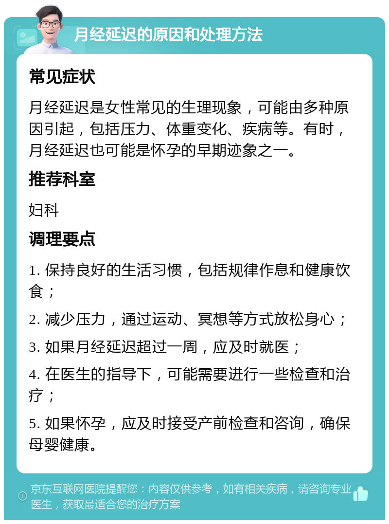 月经延迟的原因和处理方法 常见症状 月经延迟是女性常见的生理现象，可能由多种原因引起，包括压力、体重变化、疾病等。有时，月经延迟也可能是怀孕的早期迹象之一。 推荐科室 妇科 调理要点 1. 保持良好的生活习惯，包括规律作息和健康饮食； 2. 减少压力，通过运动、冥想等方式放松身心； 3. 如果月经延迟超过一周，应及时就医； 4. 在医生的指导下，可能需要进行一些检查和治疗； 5. 如果怀孕，应及时接受产前检查和咨询，确保母婴健康。