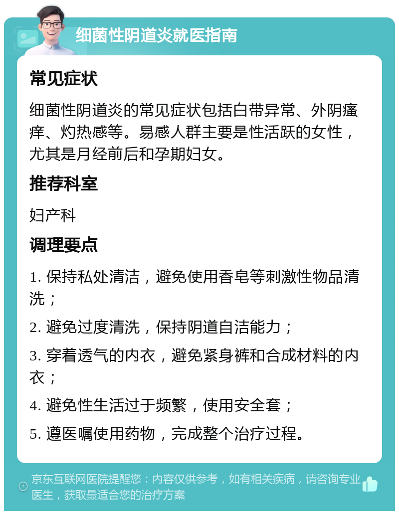 细菌性阴道炎就医指南 常见症状 细菌性阴道炎的常见症状包括白带异常、外阴瘙痒、灼热感等。易感人群主要是性活跃的女性，尤其是月经前后和孕期妇女。 推荐科室 妇产科 调理要点 1. 保持私处清洁，避免使用香皂等刺激性物品清洗； 2. 避免过度清洗，保持阴道自洁能力； 3. 穿着透气的内衣，避免紧身裤和合成材料的内衣； 4. 避免性生活过于频繁，使用安全套； 5. 遵医嘱使用药物，完成整个治疗过程。