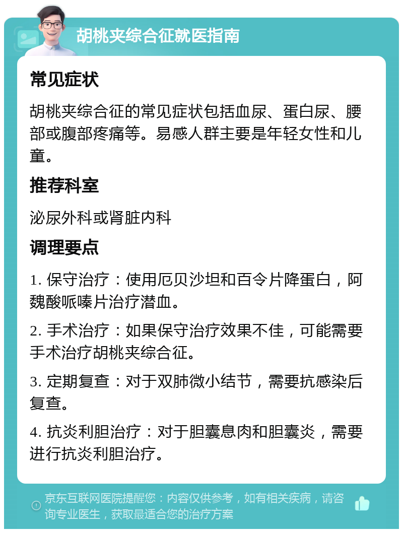 胡桃夹综合征就医指南 常见症状 胡桃夹综合征的常见症状包括血尿、蛋白尿、腰部或腹部疼痛等。易感人群主要是年轻女性和儿童。 推荐科室 泌尿外科或肾脏内科 调理要点 1. 保守治疗：使用厄贝沙坦和百令片降蛋白，阿魏酸哌嗪片治疗潜血。 2. 手术治疗：如果保守治疗效果不佳，可能需要手术治疗胡桃夹综合征。 3. 定期复查：对于双肺微小结节，需要抗感染后复查。 4. 抗炎利胆治疗：对于胆囊息肉和胆囊炎，需要进行抗炎利胆治疗。