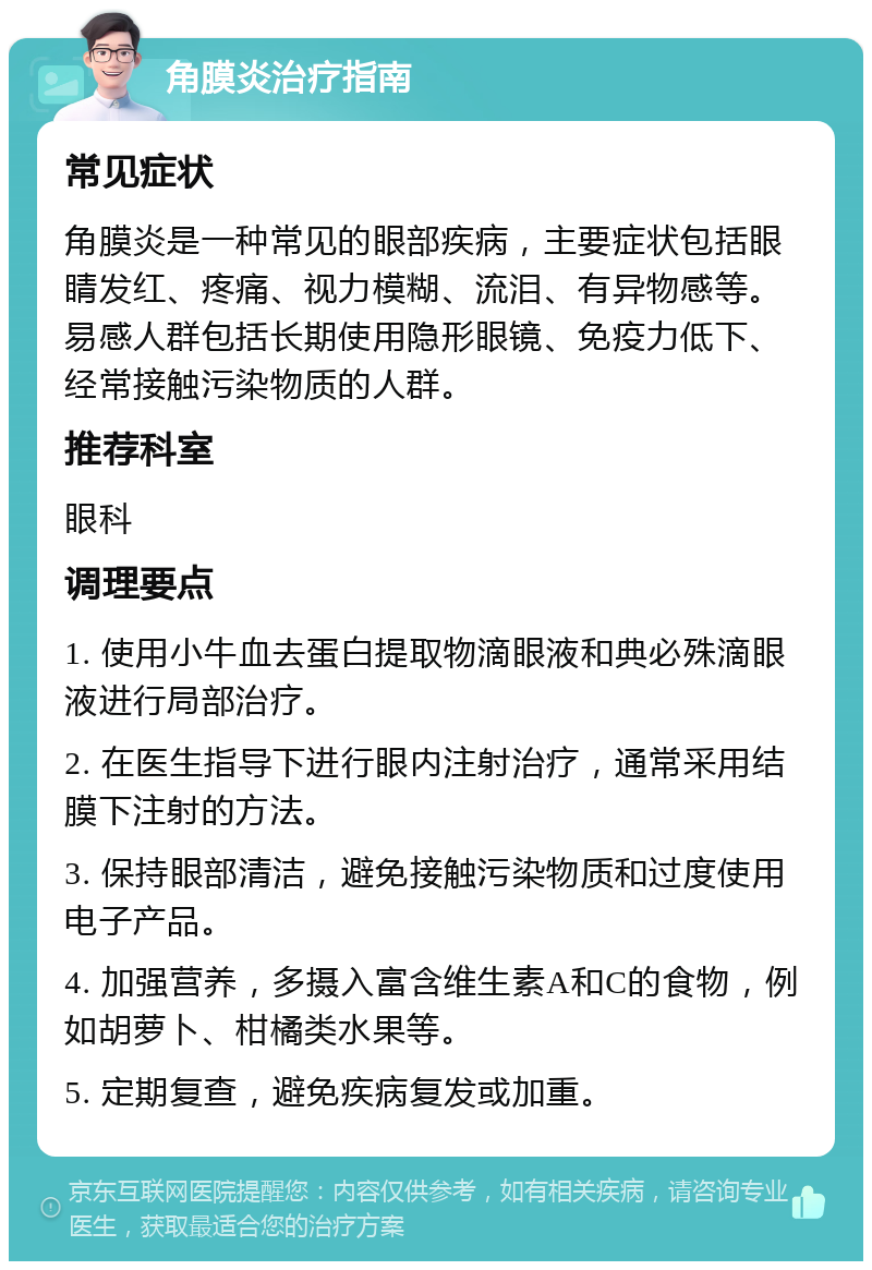 角膜炎治疗指南 常见症状 角膜炎是一种常见的眼部疾病，主要症状包括眼睛发红、疼痛、视力模糊、流泪、有异物感等。易感人群包括长期使用隐形眼镜、免疫力低下、经常接触污染物质的人群。 推荐科室 眼科 调理要点 1. 使用小牛血去蛋白提取物滴眼液和典必殊滴眼液进行局部治疗。 2. 在医生指导下进行眼内注射治疗，通常采用结膜下注射的方法。 3. 保持眼部清洁，避免接触污染物质和过度使用电子产品。 4. 加强营养，多摄入富含维生素A和C的食物，例如胡萝卜、柑橘类水果等。 5. 定期复查，避免疾病复发或加重。