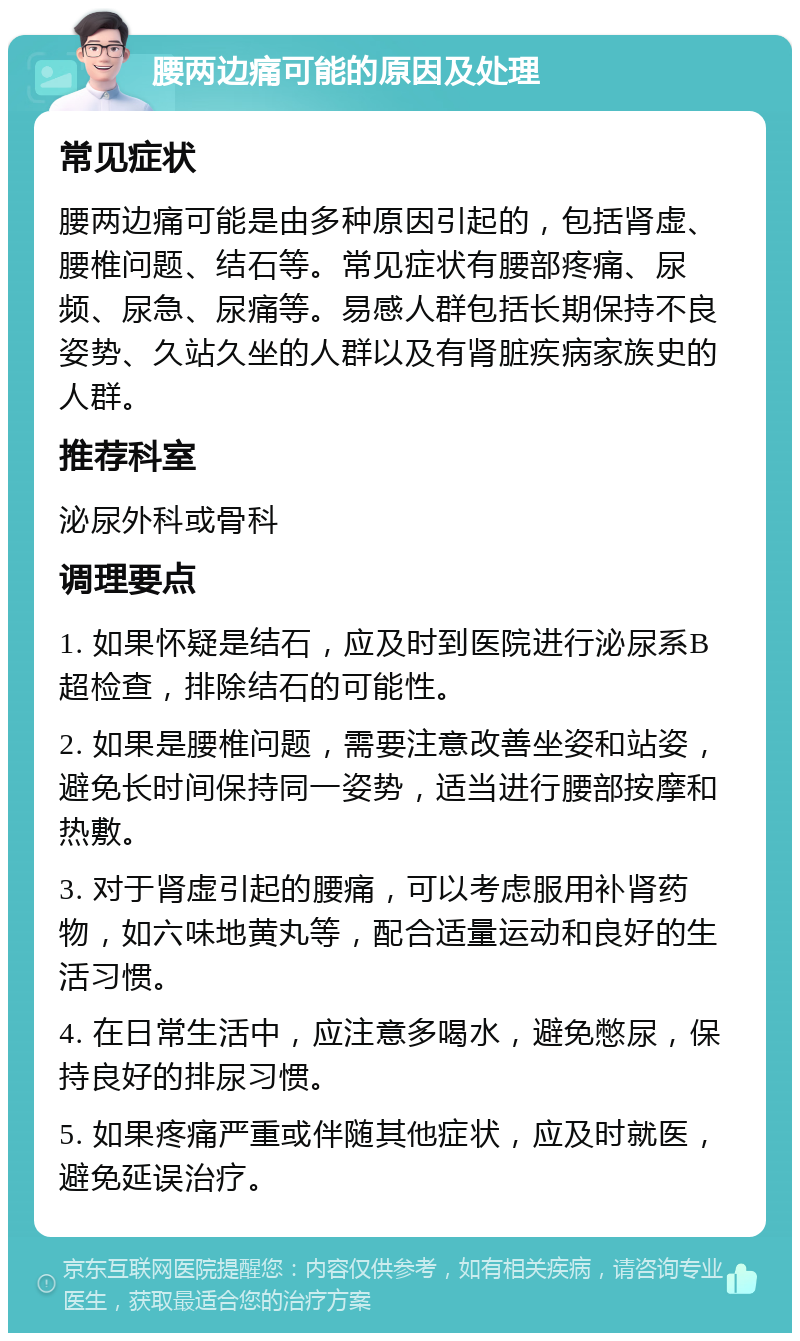 腰两边痛可能的原因及处理 常见症状 腰两边痛可能是由多种原因引起的，包括肾虚、腰椎问题、结石等。常见症状有腰部疼痛、尿频、尿急、尿痛等。易感人群包括长期保持不良姿势、久站久坐的人群以及有肾脏疾病家族史的人群。 推荐科室 泌尿外科或骨科 调理要点 1. 如果怀疑是结石，应及时到医院进行泌尿系B超检查，排除结石的可能性。 2. 如果是腰椎问题，需要注意改善坐姿和站姿，避免长时间保持同一姿势，适当进行腰部按摩和热敷。 3. 对于肾虚引起的腰痛，可以考虑服用补肾药物，如六味地黄丸等，配合适量运动和良好的生活习惯。 4. 在日常生活中，应注意多喝水，避免憋尿，保持良好的排尿习惯。 5. 如果疼痛严重或伴随其他症状，应及时就医，避免延误治疗。