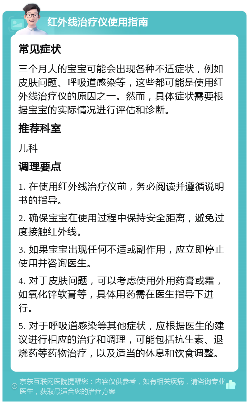 红外线治疗仪使用指南 常见症状 三个月大的宝宝可能会出现各种不适症状，例如皮肤问题、呼吸道感染等，这些都可能是使用红外线治疗仪的原因之一。然而，具体症状需要根据宝宝的实际情况进行评估和诊断。 推荐科室 儿科 调理要点 1. 在使用红外线治疗仪前，务必阅读并遵循说明书的指导。 2. 确保宝宝在使用过程中保持安全距离，避免过度接触红外线。 3. 如果宝宝出现任何不适或副作用，应立即停止使用并咨询医生。 4. 对于皮肤问题，可以考虑使用外用药膏或霜，如氧化锌软膏等，具体用药需在医生指导下进行。 5. 对于呼吸道感染等其他症状，应根据医生的建议进行相应的治疗和调理，可能包括抗生素、退烧药等药物治疗，以及适当的休息和饮食调整。