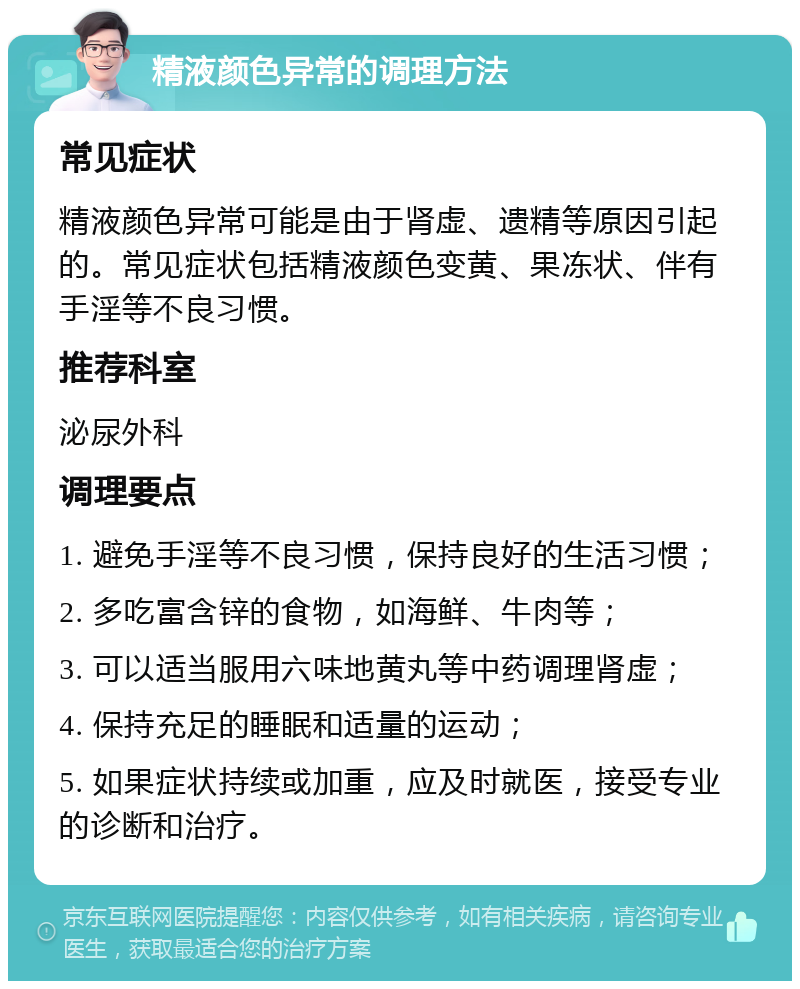 精液颜色异常的调理方法 常见症状 精液颜色异常可能是由于肾虚、遗精等原因引起的。常见症状包括精液颜色变黄、果冻状、伴有手淫等不良习惯。 推荐科室 泌尿外科 调理要点 1. 避免手淫等不良习惯，保持良好的生活习惯； 2. 多吃富含锌的食物，如海鲜、牛肉等； 3. 可以适当服用六味地黄丸等中药调理肾虚； 4. 保持充足的睡眠和适量的运动； 5. 如果症状持续或加重，应及时就医，接受专业的诊断和治疗。