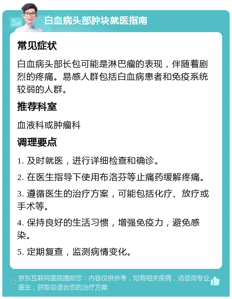 白血病头部肿块就医指南 常见症状 白血病头部长包可能是淋巴瘤的表现，伴随着剧烈的疼痛。易感人群包括白血病患者和免疫系统较弱的人群。 推荐科室 血液科或肿瘤科 调理要点 1. 及时就医，进行详细检查和确诊。 2. 在医生指导下使用布洛芬等止痛药缓解疼痛。 3. 遵循医生的治疗方案，可能包括化疗、放疗或手术等。 4. 保持良好的生活习惯，增强免疫力，避免感染。 5. 定期复查，监测病情变化。