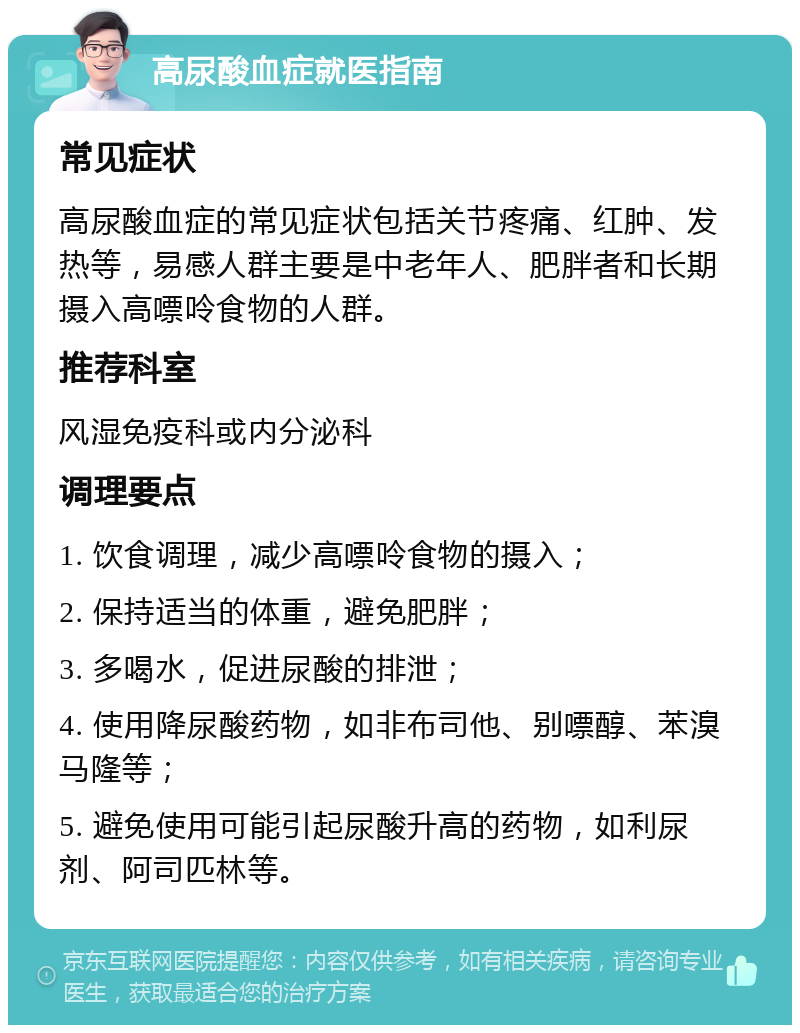 高尿酸血症就医指南 常见症状 高尿酸血症的常见症状包括关节疼痛、红肿、发热等，易感人群主要是中老年人、肥胖者和长期摄入高嘌呤食物的人群。 推荐科室 风湿免疫科或内分泌科 调理要点 1. 饮食调理，减少高嘌呤食物的摄入； 2. 保持适当的体重，避免肥胖； 3. 多喝水，促进尿酸的排泄； 4. 使用降尿酸药物，如非布司他、别嘌醇、苯溴马隆等； 5. 避免使用可能引起尿酸升高的药物，如利尿剂、阿司匹林等。