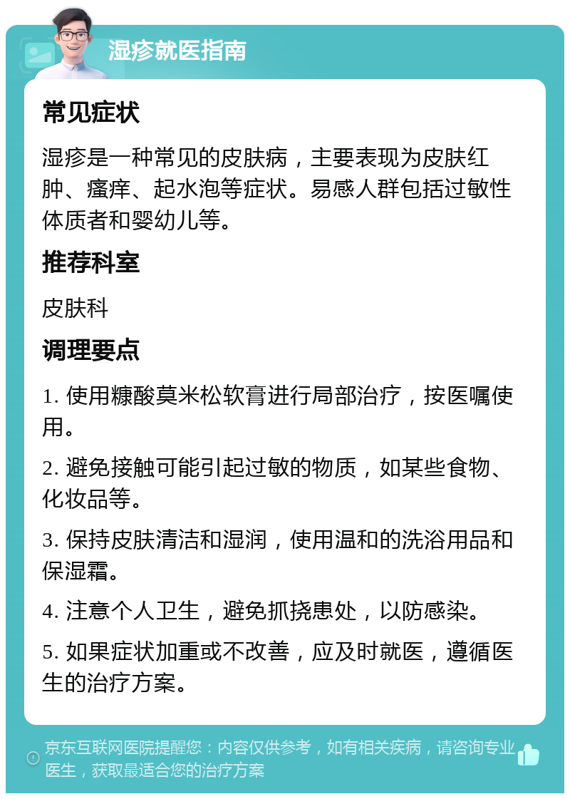 湿疹就医指南 常见症状 湿疹是一种常见的皮肤病，主要表现为皮肤红肿、瘙痒、起水泡等症状。易感人群包括过敏性体质者和婴幼儿等。 推荐科室 皮肤科 调理要点 1. 使用糠酸莫米松软膏进行局部治疗，按医嘱使用。 2. 避免接触可能引起过敏的物质，如某些食物、化妆品等。 3. 保持皮肤清洁和湿润，使用温和的洗浴用品和保湿霜。 4. 注意个人卫生，避免抓挠患处，以防感染。 5. 如果症状加重或不改善，应及时就医，遵循医生的治疗方案。