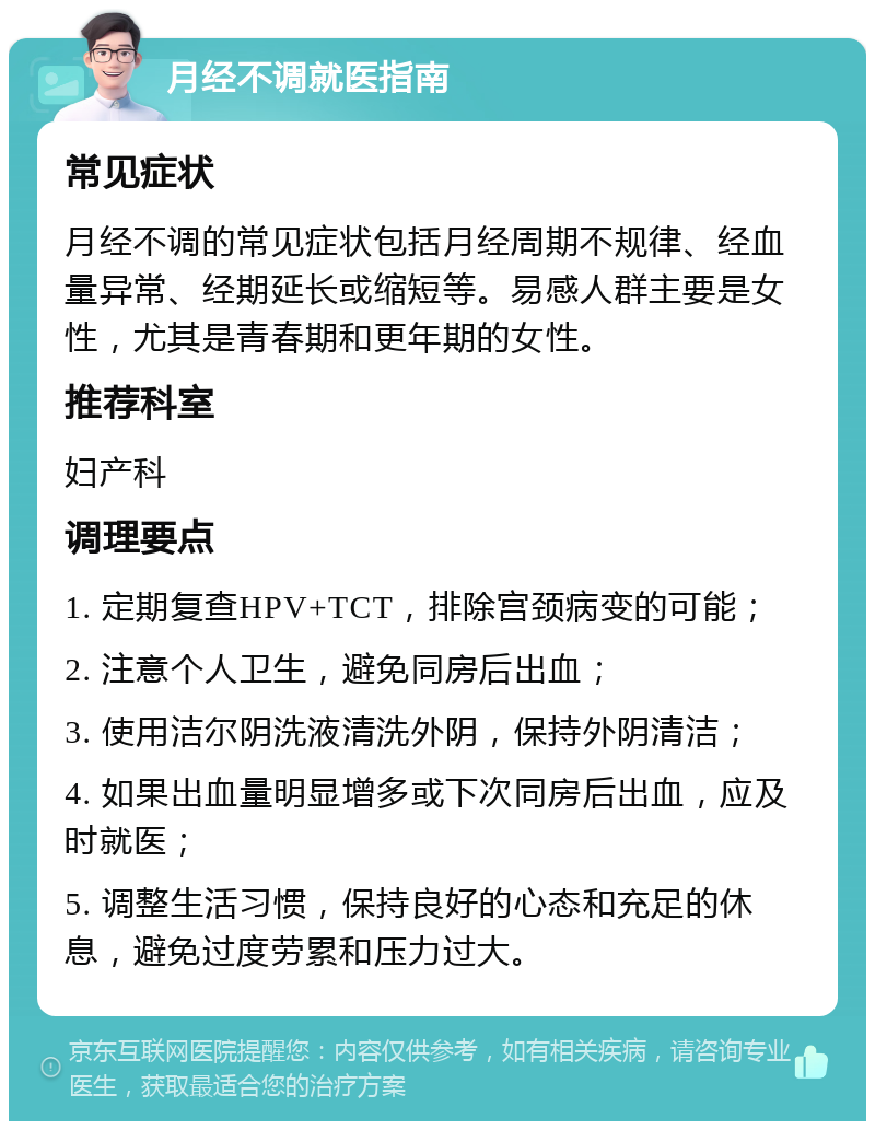 月经不调就医指南 常见症状 月经不调的常见症状包括月经周期不规律、经血量异常、经期延长或缩短等。易感人群主要是女性，尤其是青春期和更年期的女性。 推荐科室 妇产科 调理要点 1. 定期复查HPV+TCT，排除宫颈病变的可能； 2. 注意个人卫生，避免同房后出血； 3. 使用洁尔阴洗液清洗外阴，保持外阴清洁； 4. 如果出血量明显增多或下次同房后出血，应及时就医； 5. 调整生活习惯，保持良好的心态和充足的休息，避免过度劳累和压力过大。