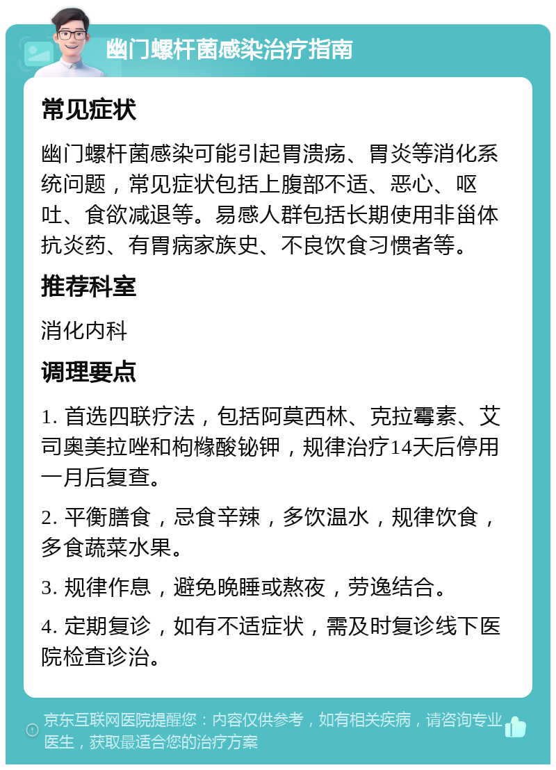 幽门螺杆菌感染治疗指南 常见症状 幽门螺杆菌感染可能引起胃溃疡、胃炎等消化系统问题，常见症状包括上腹部不适、恶心、呕吐、食欲减退等。易感人群包括长期使用非甾体抗炎药、有胃病家族史、不良饮食习惯者等。 推荐科室 消化内科 调理要点 1. 首选四联疗法，包括阿莫西林、克拉霉素、艾司奥美拉唑和枸橼酸铋钾，规律治疗14天后停用一月后复查。 2. 平衡膳食，忌食辛辣，多饮温水，规律饮食，多食蔬菜水果。 3. 规律作息，避免晚睡或熬夜，劳逸结合。 4. 定期复诊，如有不适症状，需及时复诊线下医院检查诊治。