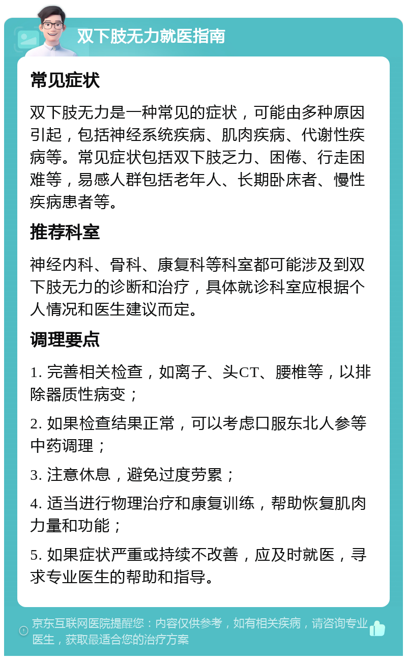 双下肢无力就医指南 常见症状 双下肢无力是一种常见的症状，可能由多种原因引起，包括神经系统疾病、肌肉疾病、代谢性疾病等。常见症状包括双下肢乏力、困倦、行走困难等，易感人群包括老年人、长期卧床者、慢性疾病患者等。 推荐科室 神经内科、骨科、康复科等科室都可能涉及到双下肢无力的诊断和治疗，具体就诊科室应根据个人情况和医生建议而定。 调理要点 1. 完善相关检查，如离子、头CT、腰椎等，以排除器质性病变； 2. 如果检查结果正常，可以考虑口服东北人参等中药调理； 3. 注意休息，避免过度劳累； 4. 适当进行物理治疗和康复训练，帮助恢复肌肉力量和功能； 5. 如果症状严重或持续不改善，应及时就医，寻求专业医生的帮助和指导。