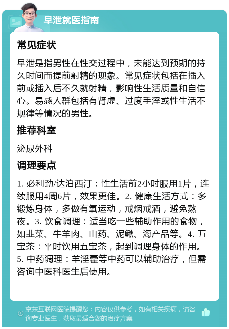 早泄就医指南 常见症状 早泄是指男性在性交过程中，未能达到预期的持久时间而提前射精的现象。常见症状包括在插入前或插入后不久就射精，影响性生活质量和自信心。易感人群包括有肾虚、过度手淫或性生活不规律等情况的男性。 推荐科室 泌尿外科 调理要点 1. 必利劲/达泊西汀：性生活前2小时服用1片，连续服用4周6片，效果更佳。2. 健康生活方式：多锻炼身体，多做有氧运动，戒烟戒酒，避免熬夜。3. 饮食调理：适当吃一些辅助作用的食物，如韭菜、牛羊肉、山药、泥鳅、海产品等。4. 五宝茶：平时饮用五宝茶，起到调理身体的作用。5. 中药调理：羊淫藿等中药可以辅助治疗，但需咨询中医科医生后使用。