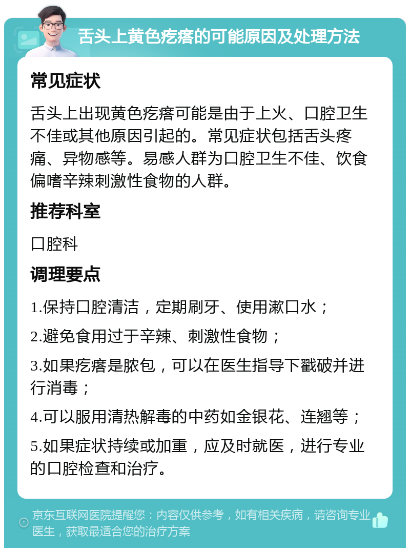 舌头上黄色疙瘩的可能原因及处理方法 常见症状 舌头上出现黄色疙瘩可能是由于上火、口腔卫生不佳或其他原因引起的。常见症状包括舌头疼痛、异物感等。易感人群为口腔卫生不佳、饮食偏嗜辛辣刺激性食物的人群。 推荐科室 口腔科 调理要点 1.保持口腔清洁，定期刷牙、使用漱口水； 2.避免食用过于辛辣、刺激性食物； 3.如果疙瘩是脓包，可以在医生指导下戳破并进行消毒； 4.可以服用清热解毒的中药如金银花、连翘等； 5.如果症状持续或加重，应及时就医，进行专业的口腔检查和治疗。