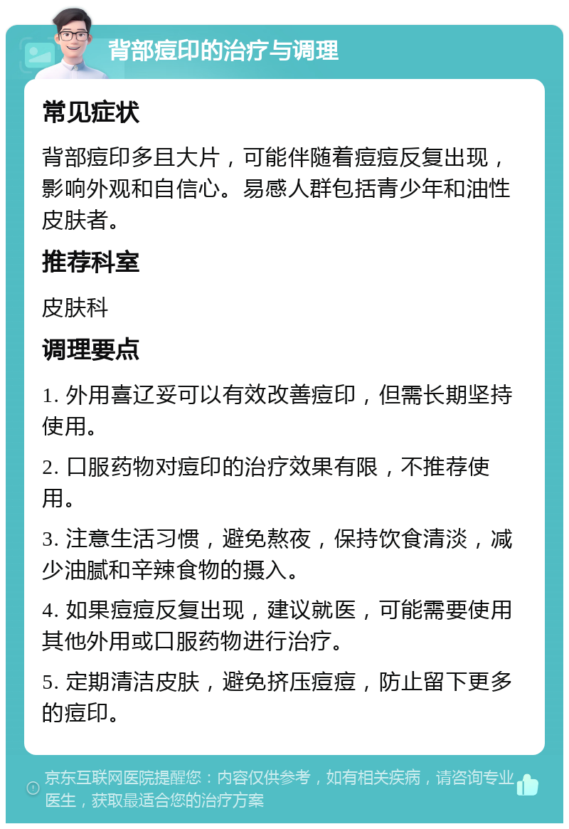 背部痘印的治疗与调理 常见症状 背部痘印多且大片，可能伴随着痘痘反复出现，影响外观和自信心。易感人群包括青少年和油性皮肤者。 推荐科室 皮肤科 调理要点 1. 外用喜辽妥可以有效改善痘印，但需长期坚持使用。 2. 口服药物对痘印的治疗效果有限，不推荐使用。 3. 注意生活习惯，避免熬夜，保持饮食清淡，减少油腻和辛辣食物的摄入。 4. 如果痘痘反复出现，建议就医，可能需要使用其他外用或口服药物进行治疗。 5. 定期清洁皮肤，避免挤压痘痘，防止留下更多的痘印。