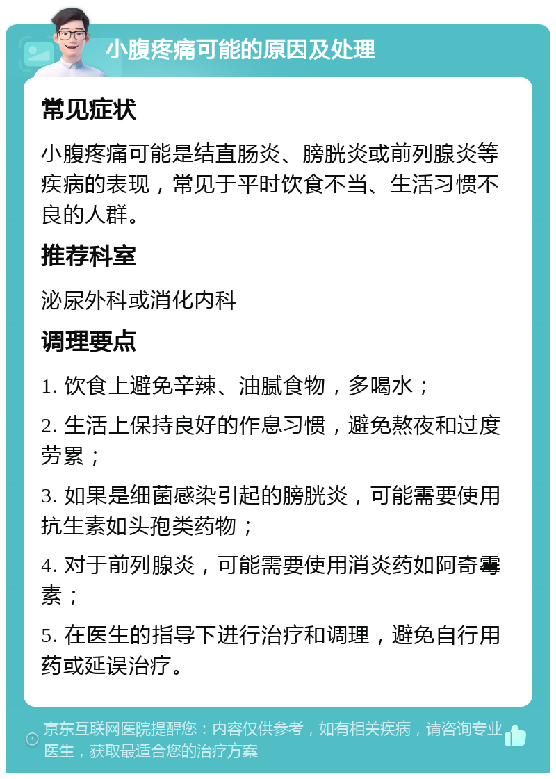 小腹疼痛可能的原因及处理 常见症状 小腹疼痛可能是结直肠炎、膀胱炎或前列腺炎等疾病的表现，常见于平时饮食不当、生活习惯不良的人群。 推荐科室 泌尿外科或消化内科 调理要点 1. 饮食上避免辛辣、油腻食物，多喝水； 2. 生活上保持良好的作息习惯，避免熬夜和过度劳累； 3. 如果是细菌感染引起的膀胱炎，可能需要使用抗生素如头孢类药物； 4. 对于前列腺炎，可能需要使用消炎药如阿奇霉素； 5. 在医生的指导下进行治疗和调理，避免自行用药或延误治疗。