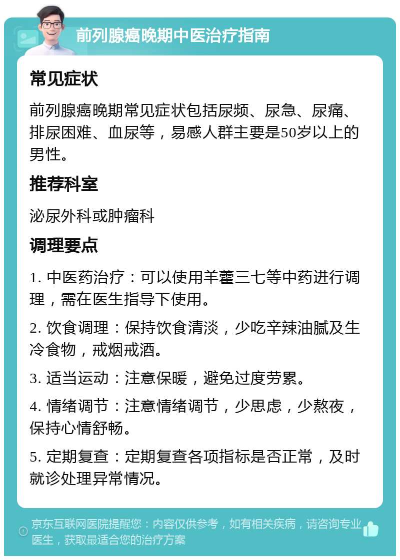 前列腺癌晚期中医治疗指南 常见症状 前列腺癌晚期常见症状包括尿频、尿急、尿痛、排尿困难、血尿等，易感人群主要是50岁以上的男性。 推荐科室 泌尿外科或肿瘤科 调理要点 1. 中医药治疗：可以使用羊藿三七等中药进行调理，需在医生指导下使用。 2. 饮食调理：保持饮食清淡，少吃辛辣油腻及生冷食物，戒烟戒酒。 3. 适当运动：注意保暖，避免过度劳累。 4. 情绪调节：注意情绪调节，少思虑，少熬夜，保持心情舒畅。 5. 定期复查：定期复查各项指标是否正常，及时就诊处理异常情况。