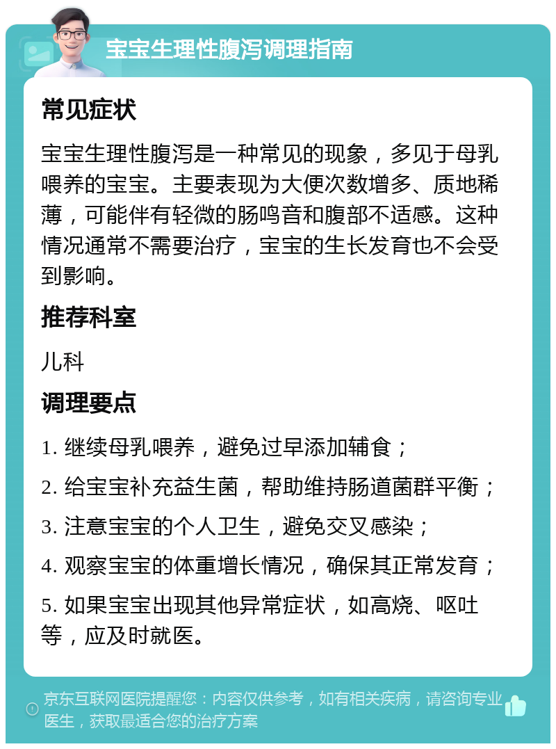 宝宝生理性腹泻调理指南 常见症状 宝宝生理性腹泻是一种常见的现象，多见于母乳喂养的宝宝。主要表现为大便次数增多、质地稀薄，可能伴有轻微的肠鸣音和腹部不适感。这种情况通常不需要治疗，宝宝的生长发育也不会受到影响。 推荐科室 儿科 调理要点 1. 继续母乳喂养，避免过早添加辅食； 2. 给宝宝补充益生菌，帮助维持肠道菌群平衡； 3. 注意宝宝的个人卫生，避免交叉感染； 4. 观察宝宝的体重增长情况，确保其正常发育； 5. 如果宝宝出现其他异常症状，如高烧、呕吐等，应及时就医。