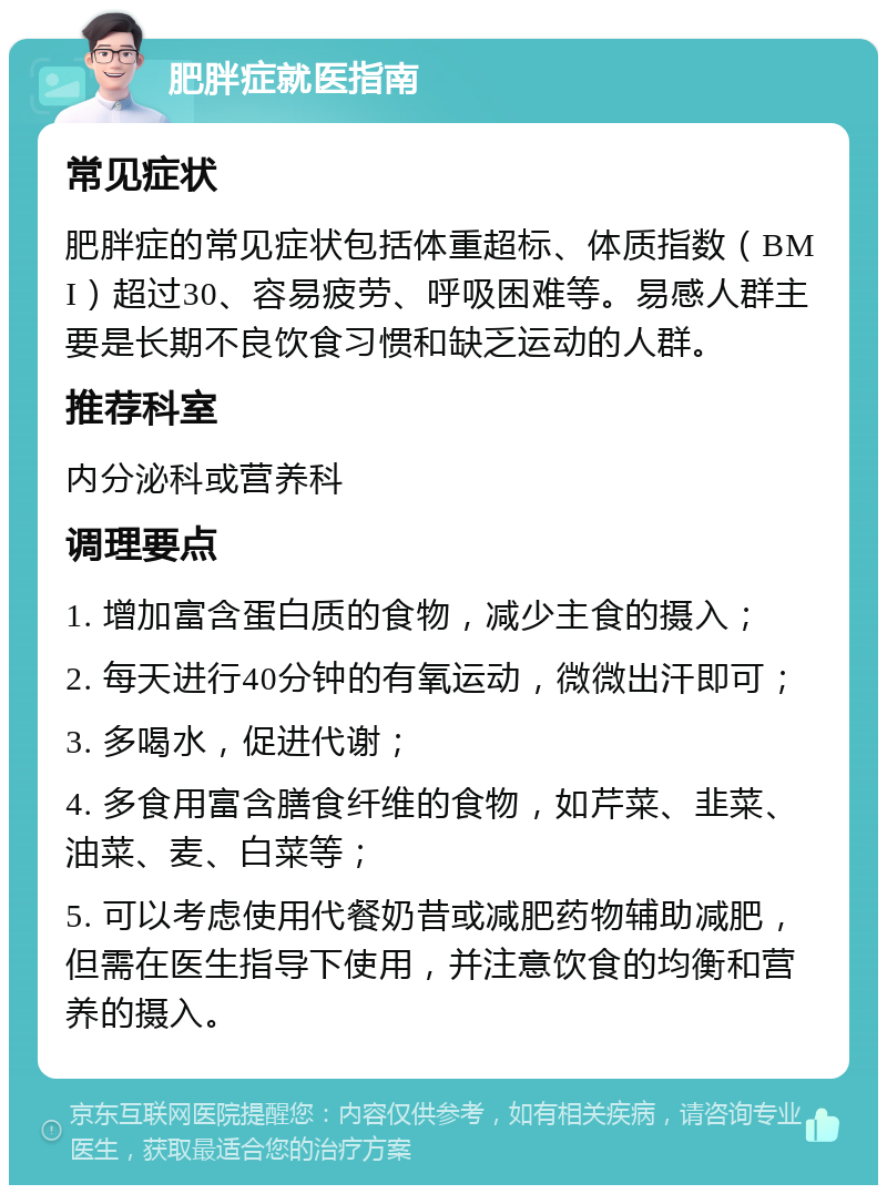 肥胖症就医指南 常见症状 肥胖症的常见症状包括体重超标、体质指数（BMI）超过30、容易疲劳、呼吸困难等。易感人群主要是长期不良饮食习惯和缺乏运动的人群。 推荐科室 内分泌科或营养科 调理要点 1. 增加富含蛋白质的食物，减少主食的摄入； 2. 每天进行40分钟的有氧运动，微微出汗即可； 3. 多喝水，促进代谢； 4. 多食用富含膳食纤维的食物，如芹菜、韭菜、油菜、麦、白菜等； 5. 可以考虑使用代餐奶昔或减肥药物辅助减肥，但需在医生指导下使用，并注意饮食的均衡和营养的摄入。