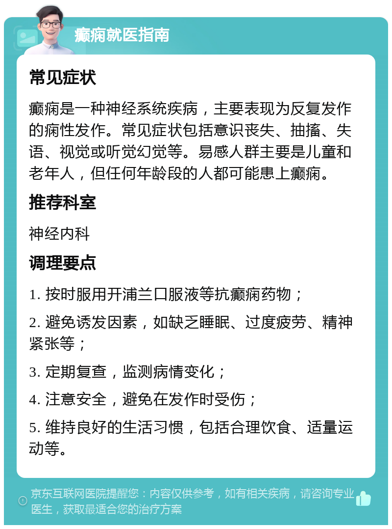 癫痫就医指南 常见症状 癫痫是一种神经系统疾病，主要表现为反复发作的痫性发作。常见症状包括意识丧失、抽搐、失语、视觉或听觉幻觉等。易感人群主要是儿童和老年人，但任何年龄段的人都可能患上癫痫。 推荐科室 神经内科 调理要点 1. 按时服用开浦兰口服液等抗癫痫药物； 2. 避免诱发因素，如缺乏睡眠、过度疲劳、精神紧张等； 3. 定期复查，监测病情变化； 4. 注意安全，避免在发作时受伤； 5. 维持良好的生活习惯，包括合理饮食、适量运动等。