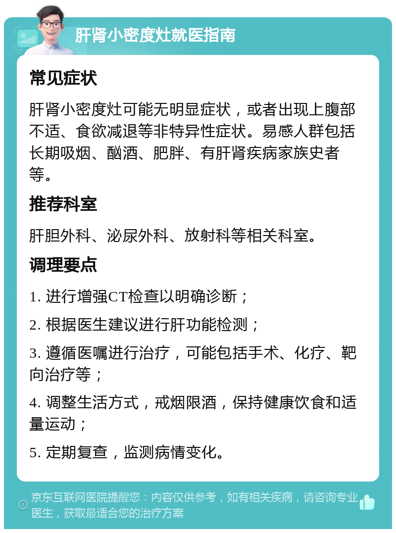 肝肾小密度灶就医指南 常见症状 肝肾小密度灶可能无明显症状，或者出现上腹部不适、食欲减退等非特异性症状。易感人群包括长期吸烟、酗酒、肥胖、有肝肾疾病家族史者等。 推荐科室 肝胆外科、泌尿外科、放射科等相关科室。 调理要点 1. 进行增强CT检查以明确诊断； 2. 根据医生建议进行肝功能检测； 3. 遵循医嘱进行治疗，可能包括手术、化疗、靶向治疗等； 4. 调整生活方式，戒烟限酒，保持健康饮食和适量运动； 5. 定期复查，监测病情变化。