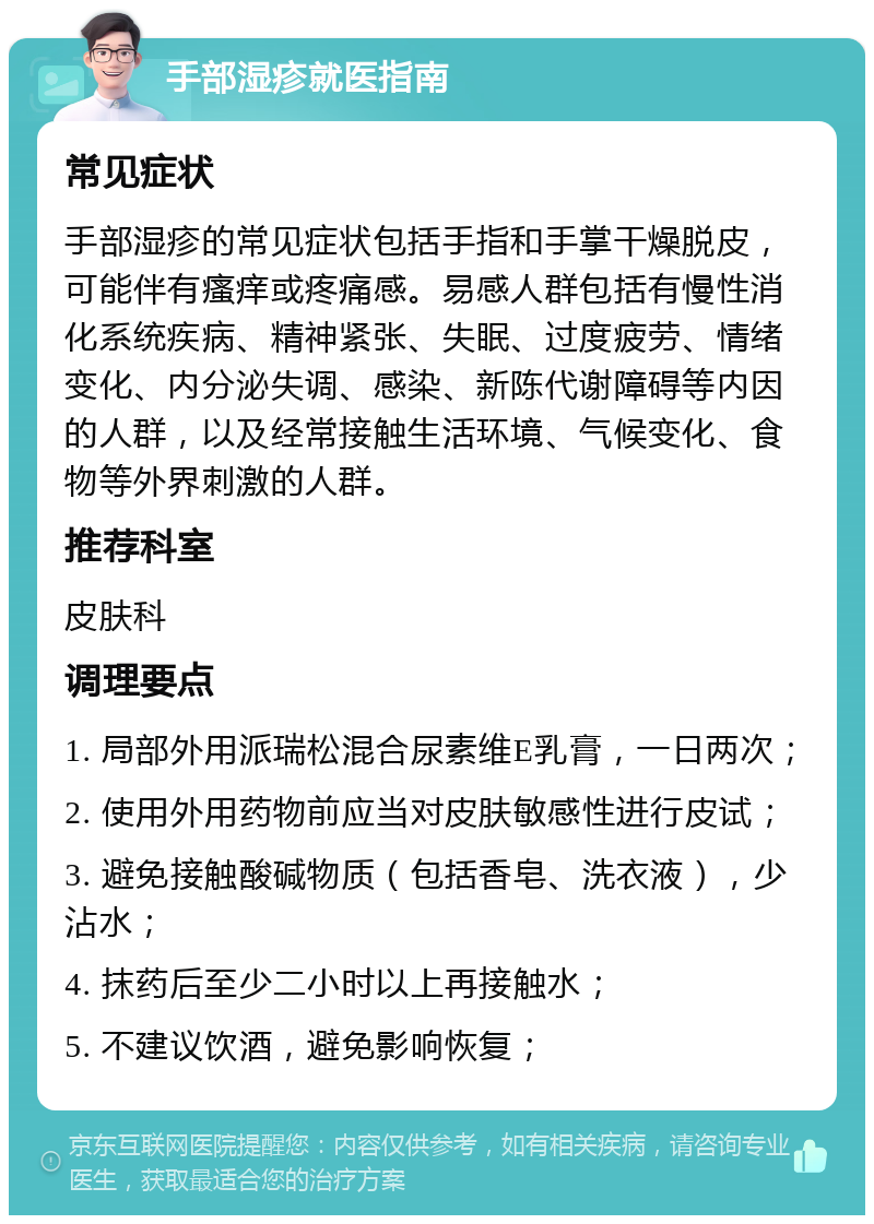 手部湿疹就医指南 常见症状 手部湿疹的常见症状包括手指和手掌干燥脱皮，可能伴有瘙痒或疼痛感。易感人群包括有慢性消化系统疾病、精神紧张、失眠、过度疲劳、情绪变化、内分泌失调、感染、新陈代谢障碍等内因的人群，以及经常接触生活环境、气候变化、食物等外界刺激的人群。 推荐科室 皮肤科 调理要点 1. 局部外用派瑞松混合尿素维E乳膏，一日两次； 2. 使用外用药物前应当对皮肤敏感性进行皮试； 3. 避免接触酸碱物质（包括香皂、洗衣液），少沾水； 4. 抹药后至少二小时以上再接触水； 5. 不建议饮酒，避免影响恢复；