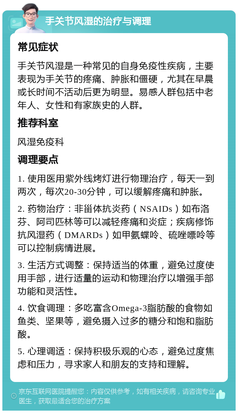 手关节风湿的治疗与调理 常见症状 手关节风湿是一种常见的自身免疫性疾病，主要表现为手关节的疼痛、肿胀和僵硬，尤其在早晨或长时间不活动后更为明显。易感人群包括中老年人、女性和有家族史的人群。 推荐科室 风湿免疫科 调理要点 1. 使用医用紫外线烤灯进行物理治疗，每天一到两次，每次20-30分钟，可以缓解疼痛和肿胀。 2. 药物治疗：非甾体抗炎药（NSAIDs）如布洛芬、阿司匹林等可以减轻疼痛和炎症；疾病修饰抗风湿药（DMARDs）如甲氨蝶呤、硫唑嘌呤等可以控制病情进展。 3. 生活方式调整：保持适当的体重，避免过度使用手部，进行适量的运动和物理治疗以增强手部功能和灵活性。 4. 饮食调理：多吃富含Omega-3脂肪酸的食物如鱼类、坚果等，避免摄入过多的糖分和饱和脂肪酸。 5. 心理调适：保持积极乐观的心态，避免过度焦虑和压力，寻求家人和朋友的支持和理解。