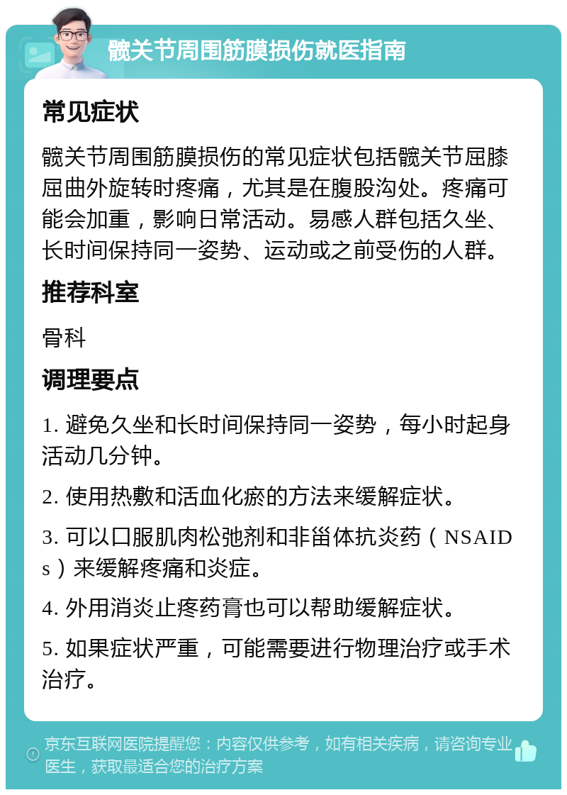 髋关节周围筋膜损伤就医指南 常见症状 髋关节周围筋膜损伤的常见症状包括髋关节屈膝屈曲外旋转时疼痛，尤其是在腹股沟处。疼痛可能会加重，影响日常活动。易感人群包括久坐、长时间保持同一姿势、运动或之前受伤的人群。 推荐科室 骨科 调理要点 1. 避免久坐和长时间保持同一姿势，每小时起身活动几分钟。 2. 使用热敷和活血化瘀的方法来缓解症状。 3. 可以口服肌肉松弛剂和非甾体抗炎药（NSAIDs）来缓解疼痛和炎症。 4. 外用消炎止疼药膏也可以帮助缓解症状。 5. 如果症状严重，可能需要进行物理治疗或手术治疗。