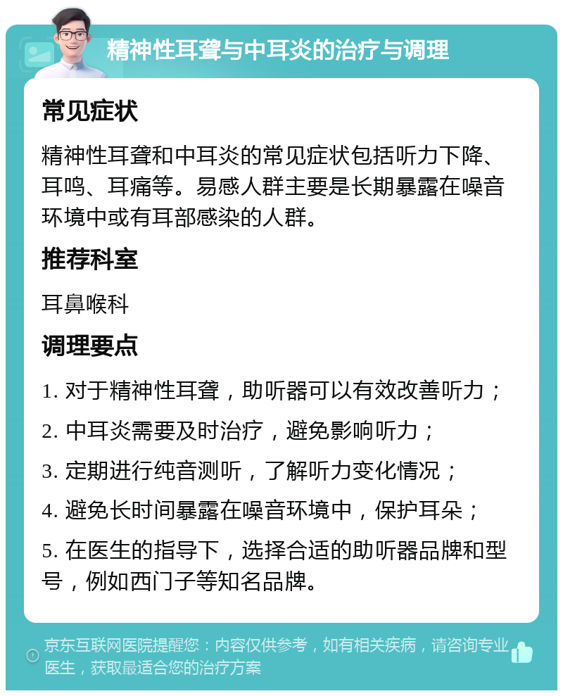 精神性耳聋与中耳炎的治疗与调理 常见症状 精神性耳聋和中耳炎的常见症状包括听力下降、耳鸣、耳痛等。易感人群主要是长期暴露在噪音环境中或有耳部感染的人群。 推荐科室 耳鼻喉科 调理要点 1. 对于精神性耳聋，助听器可以有效改善听力； 2. 中耳炎需要及时治疗，避免影响听力； 3. 定期进行纯音测听，了解听力变化情况； 4. 避免长时间暴露在噪音环境中，保护耳朵； 5. 在医生的指导下，选择合适的助听器品牌和型号，例如西门子等知名品牌。