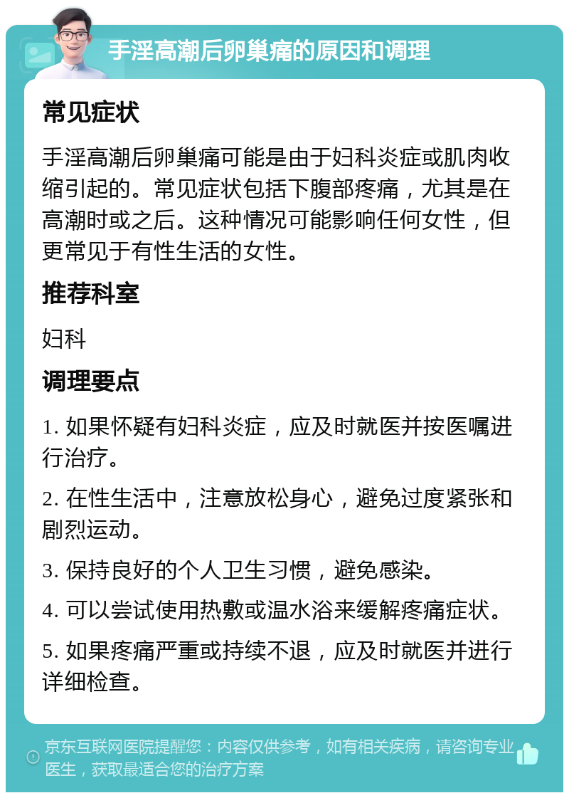 手淫高潮后卵巢痛的原因和调理 常见症状 手淫高潮后卵巢痛可能是由于妇科炎症或肌肉收缩引起的。常见症状包括下腹部疼痛，尤其是在高潮时或之后。这种情况可能影响任何女性，但更常见于有性生活的女性。 推荐科室 妇科 调理要点 1. 如果怀疑有妇科炎症，应及时就医并按医嘱进行治疗。 2. 在性生活中，注意放松身心，避免过度紧张和剧烈运动。 3. 保持良好的个人卫生习惯，避免感染。 4. 可以尝试使用热敷或温水浴来缓解疼痛症状。 5. 如果疼痛严重或持续不退，应及时就医并进行详细检查。