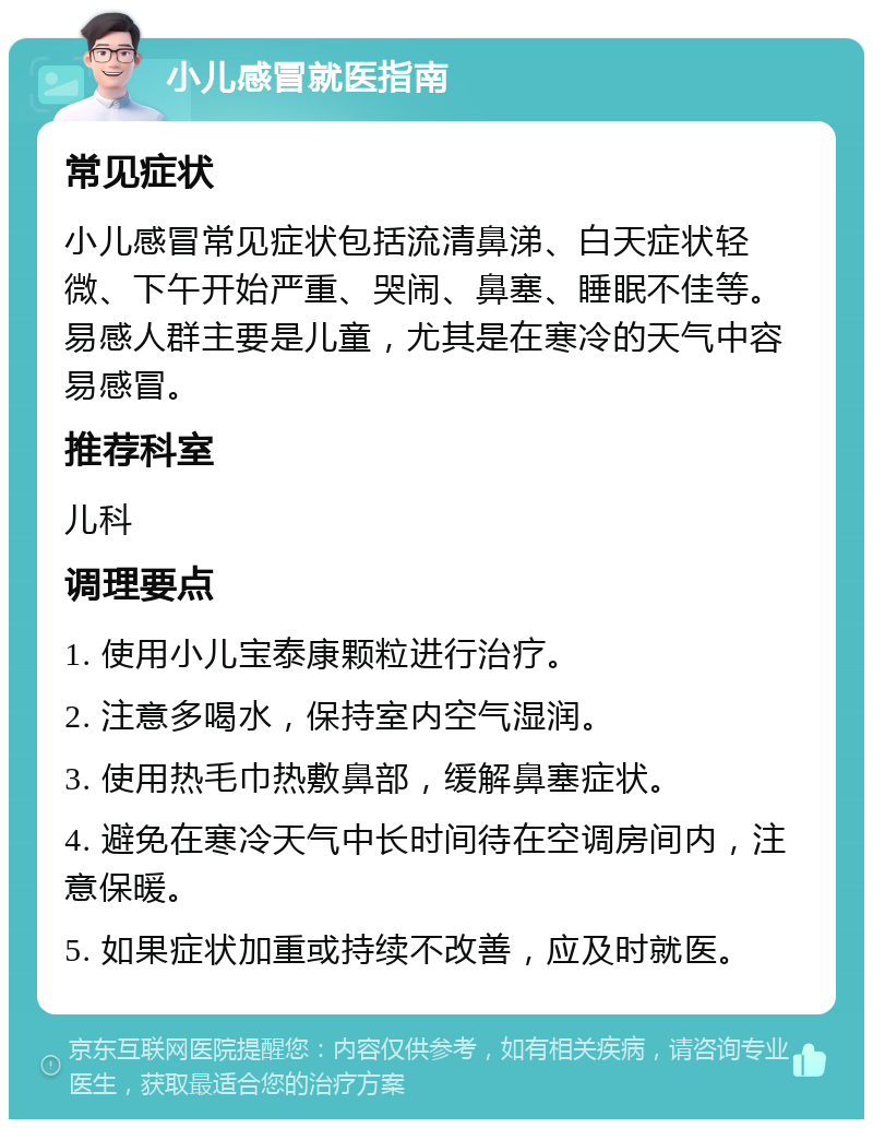 小儿感冒就医指南 常见症状 小儿感冒常见症状包括流清鼻涕、白天症状轻微、下午开始严重、哭闹、鼻塞、睡眠不佳等。易感人群主要是儿童，尤其是在寒冷的天气中容易感冒。 推荐科室 儿科 调理要点 1. 使用小儿宝泰康颗粒进行治疗。 2. 注意多喝水，保持室内空气湿润。 3. 使用热毛巾热敷鼻部，缓解鼻塞症状。 4. 避免在寒冷天气中长时间待在空调房间内，注意保暖。 5. 如果症状加重或持续不改善，应及时就医。