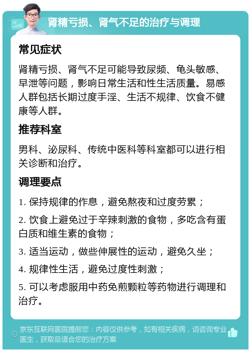 肾精亏损、肾气不足的治疗与调理 常见症状 肾精亏损、肾气不足可能导致尿频、龟头敏感、早泄等问题，影响日常生活和性生活质量。易感人群包括长期过度手淫、生活不规律、饮食不健康等人群。 推荐科室 男科、泌尿科、传统中医科等科室都可以进行相关诊断和治疗。 调理要点 1. 保持规律的作息，避免熬夜和过度劳累； 2. 饮食上避免过于辛辣刺激的食物，多吃含有蛋白质和维生素的食物； 3. 适当运动，做些伸展性的运动，避免久坐； 4. 规律性生活，避免过度性刺激； 5. 可以考虑服用中药免煎颗粒等药物进行调理和治疗。