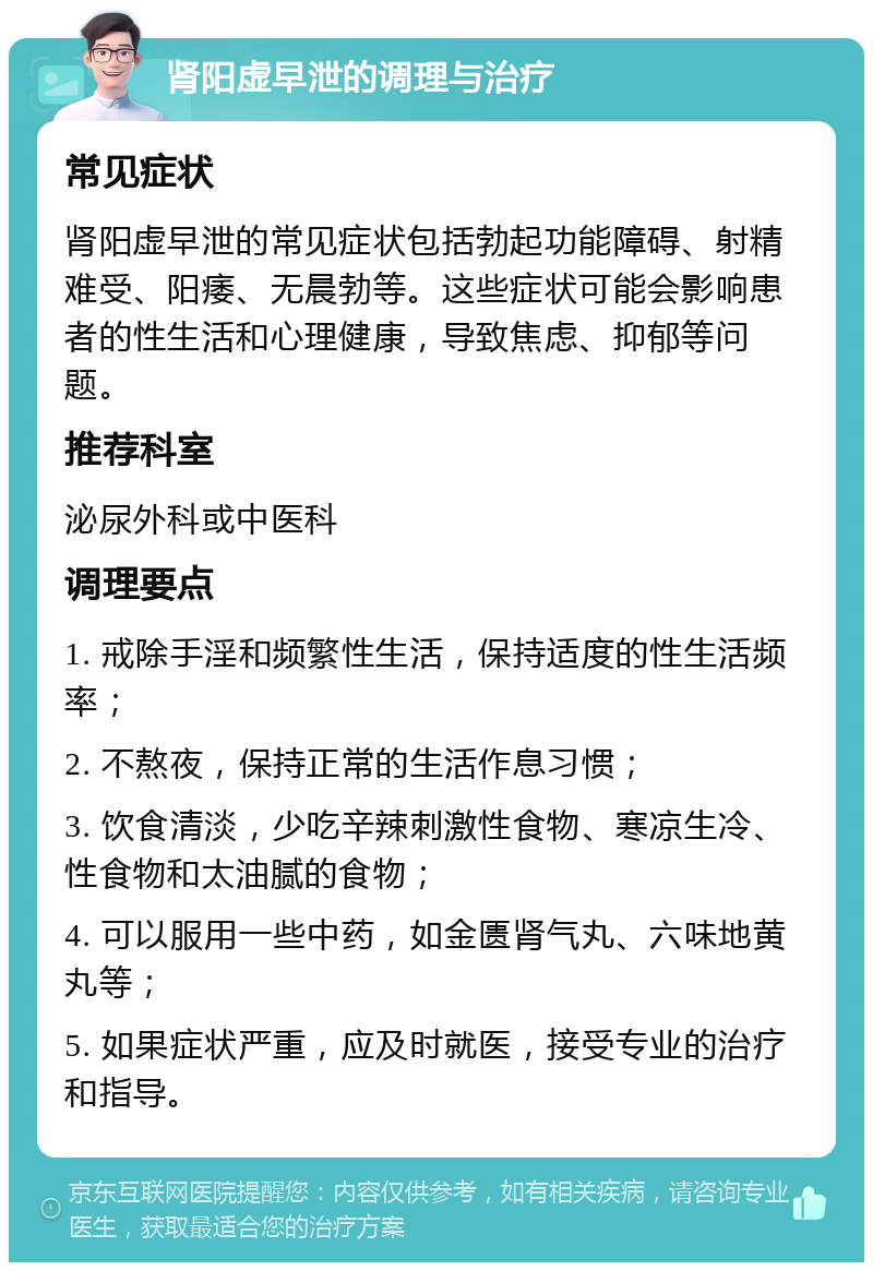 肾阳虚早泄的调理与治疗 常见症状 肾阳虚早泄的常见症状包括勃起功能障碍、射精难受、阳痿、无晨勃等。这些症状可能会影响患者的性生活和心理健康，导致焦虑、抑郁等问题。 推荐科室 泌尿外科或中医科 调理要点 1. 戒除手淫和频繁性生活，保持适度的性生活频率； 2. 不熬夜，保持正常的生活作息习惯； 3. 饮食清淡，少吃辛辣刺激性食物、寒凉生冷、性食物和太油腻的食物； 4. 可以服用一些中药，如金匮肾气丸、六味地黄丸等； 5. 如果症状严重，应及时就医，接受专业的治疗和指导。