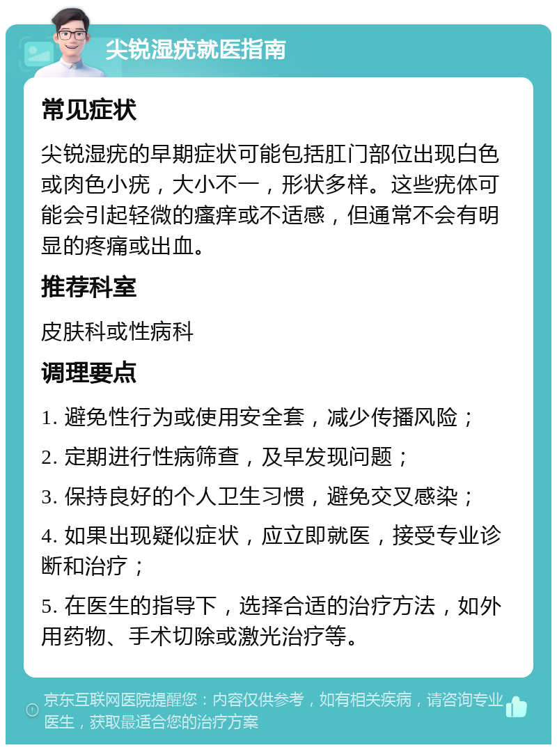 尖锐湿疣就医指南 常见症状 尖锐湿疣的早期症状可能包括肛门部位出现白色或肉色小疣，大小不一，形状多样。这些疣体可能会引起轻微的瘙痒或不适感，但通常不会有明显的疼痛或出血。 推荐科室 皮肤科或性病科 调理要点 1. 避免性行为或使用安全套，减少传播风险； 2. 定期进行性病筛查，及早发现问题； 3. 保持良好的个人卫生习惯，避免交叉感染； 4. 如果出现疑似症状，应立即就医，接受专业诊断和治疗； 5. 在医生的指导下，选择合适的治疗方法，如外用药物、手术切除或激光治疗等。