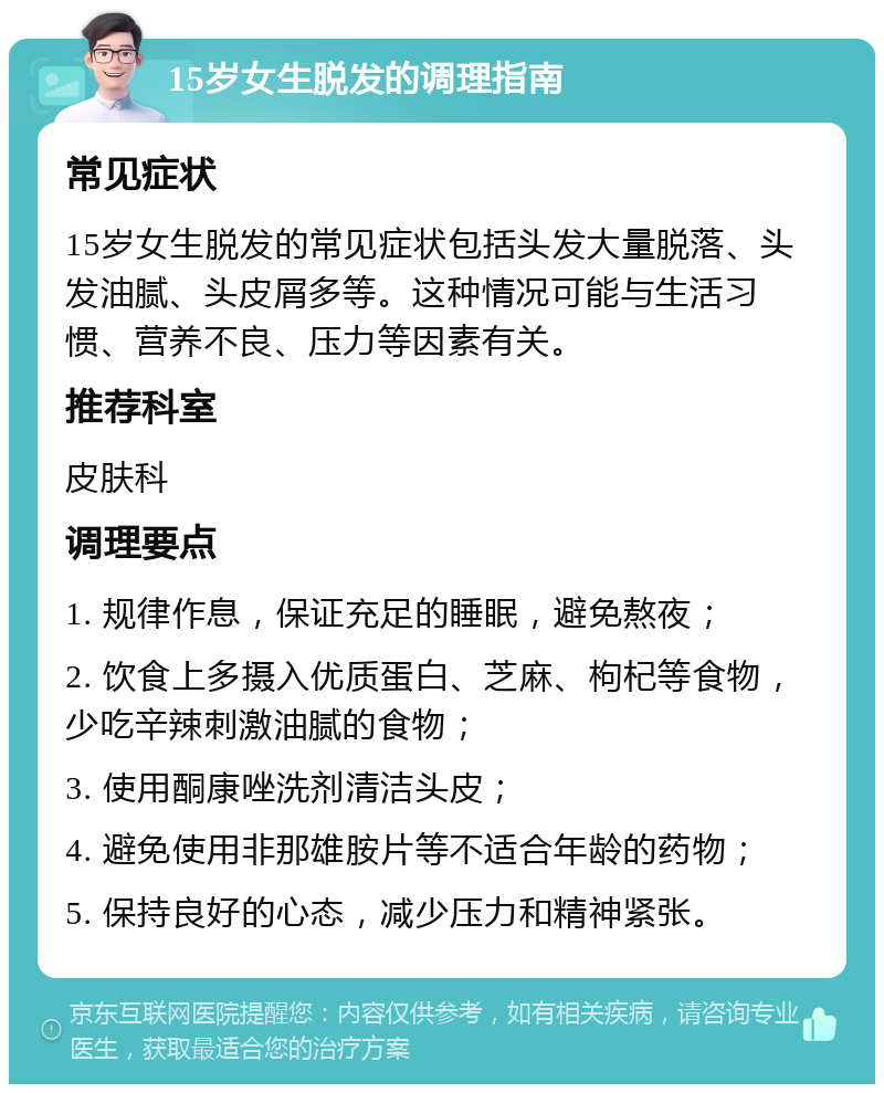 15岁女生脱发的调理指南 常见症状 15岁女生脱发的常见症状包括头发大量脱落、头发油腻、头皮屑多等。这种情况可能与生活习惯、营养不良、压力等因素有关。 推荐科室 皮肤科 调理要点 1. 规律作息，保证充足的睡眠，避免熬夜； 2. 饮食上多摄入优质蛋白、芝麻、枸杞等食物，少吃辛辣刺激油腻的食物； 3. 使用酮康唑洗剂清洁头皮； 4. 避免使用非那雄胺片等不适合年龄的药物； 5. 保持良好的心态，减少压力和精神紧张。