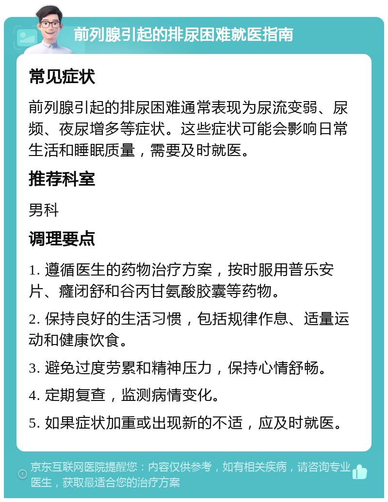 前列腺引起的排尿困难就医指南 常见症状 前列腺引起的排尿困难通常表现为尿流变弱、尿频、夜尿增多等症状。这些症状可能会影响日常生活和睡眠质量，需要及时就医。 推荐科室 男科 调理要点 1. 遵循医生的药物治疗方案，按时服用普乐安片、癃闭舒和谷丙甘氨酸胶囊等药物。 2. 保持良好的生活习惯，包括规律作息、适量运动和健康饮食。 3. 避免过度劳累和精神压力，保持心情舒畅。 4. 定期复查，监测病情变化。 5. 如果症状加重或出现新的不适，应及时就医。