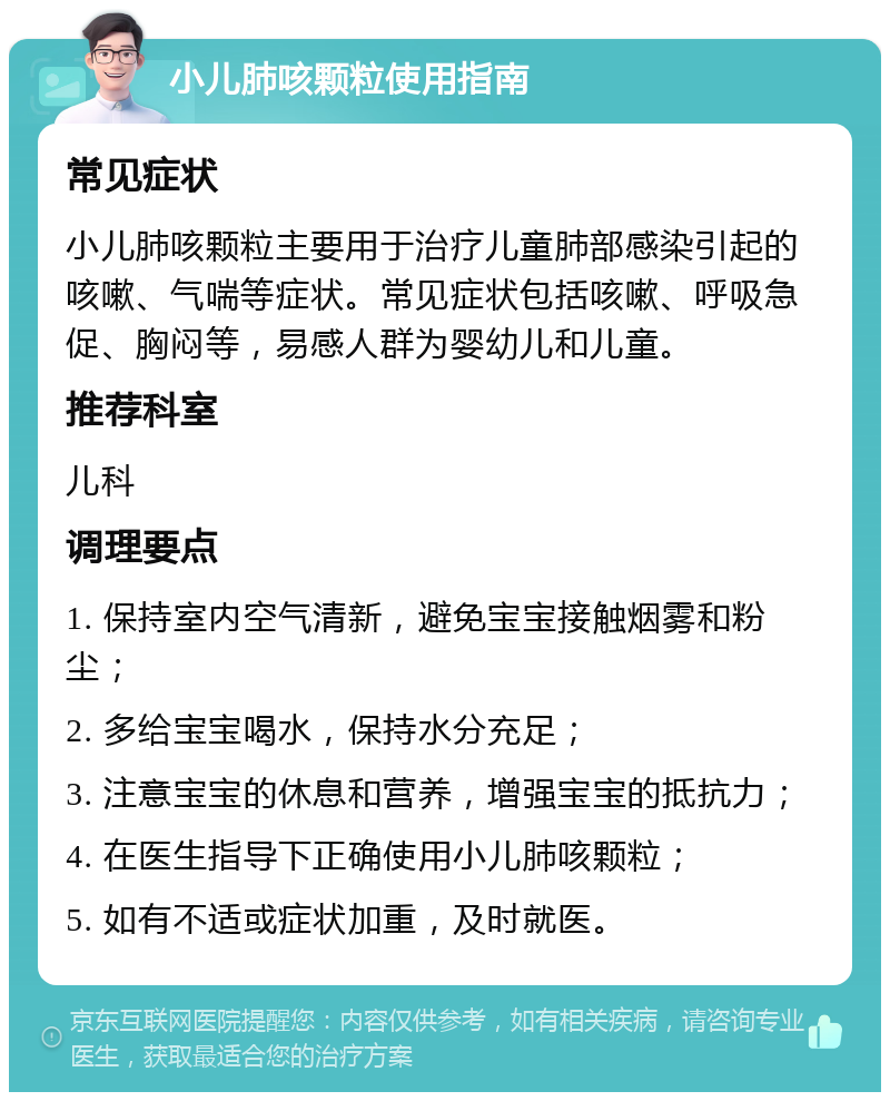 小儿肺咳颗粒使用指南 常见症状 小儿肺咳颗粒主要用于治疗儿童肺部感染引起的咳嗽、气喘等症状。常见症状包括咳嗽、呼吸急促、胸闷等，易感人群为婴幼儿和儿童。 推荐科室 儿科 调理要点 1. 保持室内空气清新，避免宝宝接触烟雾和粉尘； 2. 多给宝宝喝水，保持水分充足； 3. 注意宝宝的休息和营养，增强宝宝的抵抗力； 4. 在医生指导下正确使用小儿肺咳颗粒； 5. 如有不适或症状加重，及时就医。