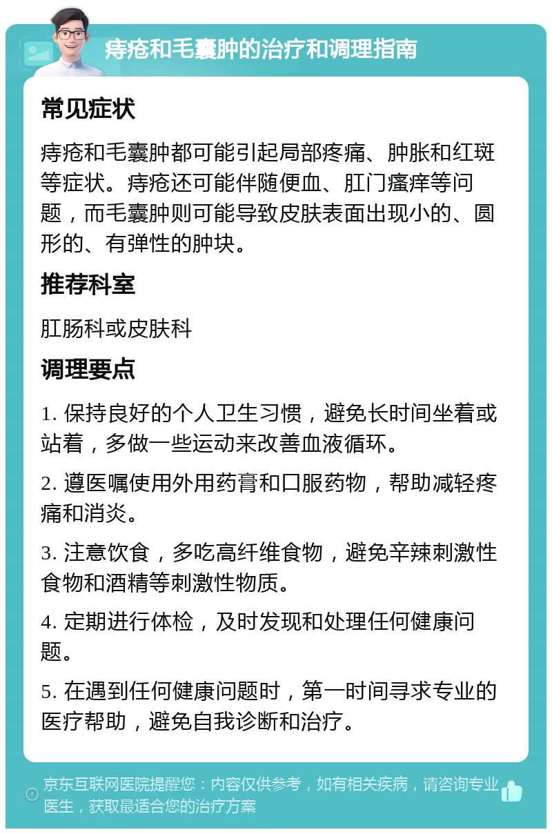 痔疮和毛囊肿的治疗和调理指南 常见症状 痔疮和毛囊肿都可能引起局部疼痛、肿胀和红斑等症状。痔疮还可能伴随便血、肛门瘙痒等问题，而毛囊肿则可能导致皮肤表面出现小的、圆形的、有弹性的肿块。 推荐科室 肛肠科或皮肤科 调理要点 1. 保持良好的个人卫生习惯，避免长时间坐着或站着，多做一些运动来改善血液循环。 2. 遵医嘱使用外用药膏和口服药物，帮助减轻疼痛和消炎。 3. 注意饮食，多吃高纤维食物，避免辛辣刺激性食物和酒精等刺激性物质。 4. 定期进行体检，及时发现和处理任何健康问题。 5. 在遇到任何健康问题时，第一时间寻求专业的医疗帮助，避免自我诊断和治疗。