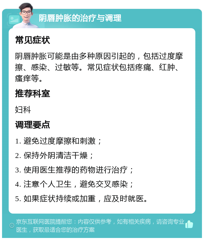 阴唇肿胀的治疗与调理 常见症状 阴唇肿胀可能是由多种原因引起的，包括过度摩擦、感染、过敏等。常见症状包括疼痛、红肿、瘙痒等。 推荐科室 妇科 调理要点 1. 避免过度摩擦和刺激； 2. 保持外阴清洁干燥； 3. 使用医生推荐的药物进行治疗； 4. 注意个人卫生，避免交叉感染； 5. 如果症状持续或加重，应及时就医。