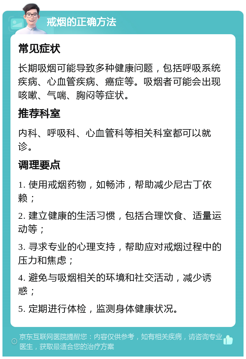 戒烟的正确方法 常见症状 长期吸烟可能导致多种健康问题，包括呼吸系统疾病、心血管疾病、癌症等。吸烟者可能会出现咳嗽、气喘、胸闷等症状。 推荐科室 内科、呼吸科、心血管科等相关科室都可以就诊。 调理要点 1. 使用戒烟药物，如畅沛，帮助减少尼古丁依赖； 2. 建立健康的生活习惯，包括合理饮食、适量运动等； 3. 寻求专业的心理支持，帮助应对戒烟过程中的压力和焦虑； 4. 避免与吸烟相关的环境和社交活动，减少诱惑； 5. 定期进行体检，监测身体健康状况。