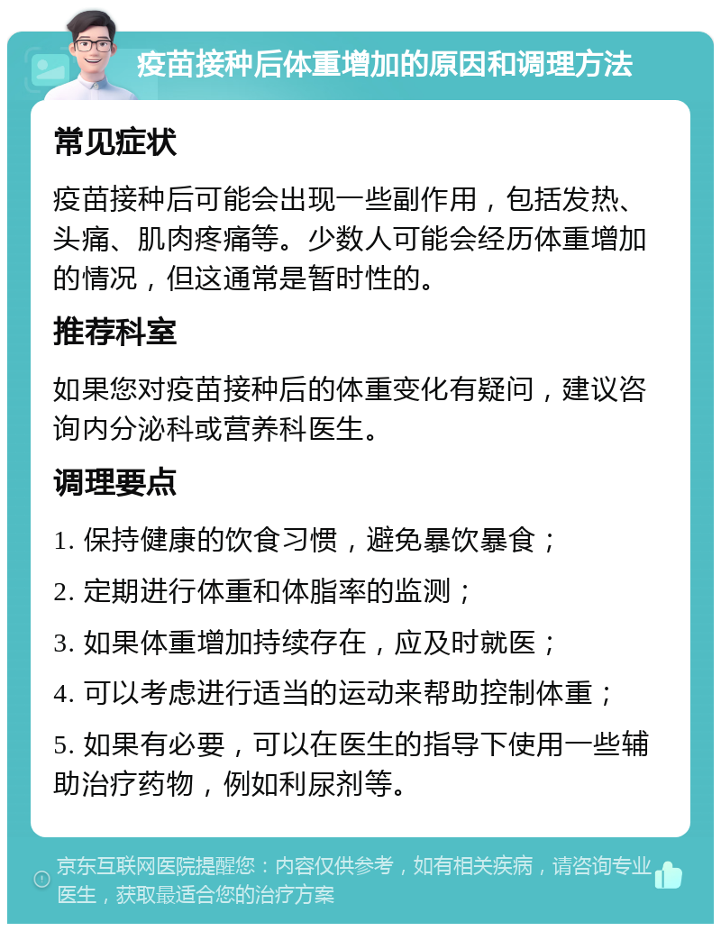 疫苗接种后体重增加的原因和调理方法 常见症状 疫苗接种后可能会出现一些副作用，包括发热、头痛、肌肉疼痛等。少数人可能会经历体重增加的情况，但这通常是暂时性的。 推荐科室 如果您对疫苗接种后的体重变化有疑问，建议咨询内分泌科或营养科医生。 调理要点 1. 保持健康的饮食习惯，避免暴饮暴食； 2. 定期进行体重和体脂率的监测； 3. 如果体重增加持续存在，应及时就医； 4. 可以考虑进行适当的运动来帮助控制体重； 5. 如果有必要，可以在医生的指导下使用一些辅助治疗药物，例如利尿剂等。