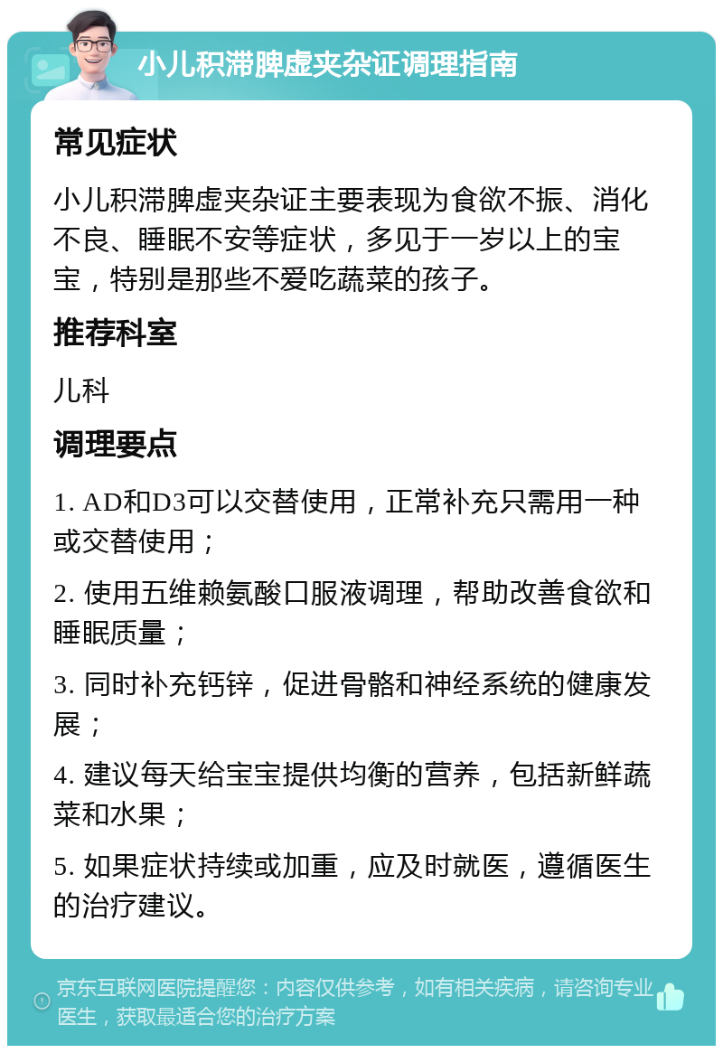 小儿积滞脾虚夹杂证调理指南 常见症状 小儿积滞脾虚夹杂证主要表现为食欲不振、消化不良、睡眠不安等症状，多见于一岁以上的宝宝，特别是那些不爱吃蔬菜的孩子。 推荐科室 儿科 调理要点 1. AD和D3可以交替使用，正常补充只需用一种或交替使用； 2. 使用五维赖氨酸口服液调理，帮助改善食欲和睡眠质量； 3. 同时补充钙锌，促进骨骼和神经系统的健康发展； 4. 建议每天给宝宝提供均衡的营养，包括新鲜蔬菜和水果； 5. 如果症状持续或加重，应及时就医，遵循医生的治疗建议。